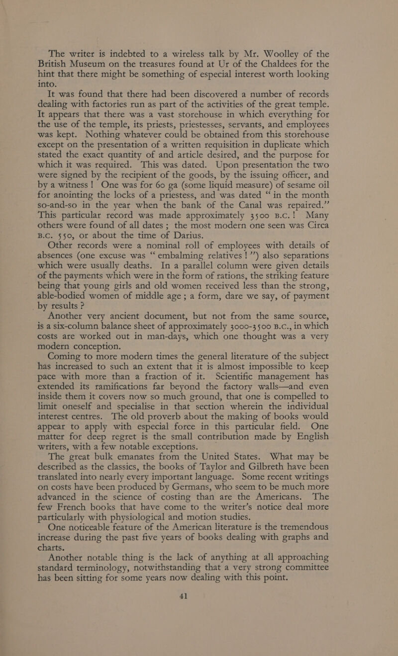 The writer is indebted to a wireless talk by Mr. Woolley of the British Museum on the treasures found at Ur of the Chaldees for the hint that there might be something of especial interest worth looking into. It was found that there had been discovered a number of records dealing with factories run as part of the activities of the great temple. It appears that there was a vast storehouse in which everything for the use of the temple, its priests, priestesses, servants, and employees was kept. Nothing whatever could be obtained from this storehouse except on the presentation of a written requisition in duplicate which stated the exact quantity of and article desired, and the purpose for which it was required. This was dated. Upon presentation the two were signed by the recipient of the goods, by the issuing officer, and by a witness! One was for 60 ga (some liquid measure) of sesame oil for anointing the locks of a priestess, and was dated “in the month so-and-so in the year when the bank of the Canal was repaired.” This particular record was made approximately 3500 B.c.! Many others were found of all dates ; the most modern one seen was Circa B.C. 550, of about the time of Darius. Other records were a nominal roll of employees with details of absences (one excuse was “ embalming relatives! ’’) also separations which were usually deaths. In a parallel column were given details of the payments which were in the form of rations, the striking feature being that young girls and old women received less than the strong, able-bodied women of middle age ; a form, dare we say, of payment _by results P Another very ancient document, but not from the same source, is a six-column balance sheet of approximately 3000-3500 B.c., in which costs are worked out in man-days, which one thought was a very modern conception. Coming to more modern times the general literature of the subject has increased to such an extent that it is almost impossible to keep pace with more than a fraction of it. Scientific management has extended its ramifications far beyond the factory walls—and even inside them it covers now so much ground, that one is compelled to limit oneself and specialise in that section wherein the individual interest centres. The old proverb about the making of books would appear to apply with especial force in this particular field. One matter for deep regret is the small contribution made by English writers, with a few notable exceptions. ; The great bulk emanates from the United States. What may be described as the classics, the books of Taylor and Gilbreth have been translated into nearly every important language. Some recent writings on costs have been produced by Germans, who seem to be much more advanced in the science of costing than are the Americans. The few French books that have come to the writer’s notice deal more particularly with physiological and motion studies. One noticeable feature of the American literature is the tremendous increase during the past five years of books dealing with graphs and charts. Another notable thing is the lack of anything at all approaching standard terminology, notwithstanding that a very strong committee has been sitting for some years now dealing with this point. 4]