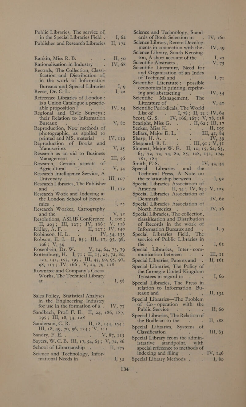 Public Libraries, The service of, in the Special Libraries Field . I, 62 Publisher and Reseatch Libraries Il, 172 Rankin, Miss R. B. I, 50 Rationalisation in Industry «TV RGe Records, The Collection, Classi- fication and Distribution of, in the work of Information Bureaux and Special Libraries Io Reéses Dre Ia Reference Libraries of London : is a Union Catalogue a practic- able proposition ? IV, 34 Regional and Civic Surveys ; their Relation to Information Bureaux : : V, 80 Reproduction, New ‘methods of photographic, as applied to printed and MS. material 7 uN ESO Reproduction of Books and Manuscripts yes Research as an aid to Business Management : Ill, 56 Research, Certain aspects of Agricultural é V, 34 Research Intelligence Service, A University . TH, 107 Research Libraries, The Publisher and . iLipys Research Work and Indexing at the London School of Econo- mics . Teas Research Worker, Cartography and the p. Se Resolutions, ASLIB Conference hoz eae ers 7 1605) JV aa Ridley, anal “tt 127 > SIV 140 Robinson, H.L. IV, 34, 153 Robson, sh. Wied lk Sse Ul, 575: O4$1085 106; V, 39 Rosenhain, Dr. W. V.. 34, 64; 73,79 Rotteabuare, He L915 IL 15, 23, 72..80, TZJ, 1315)154,.195.5, UL 45,90, B50, 6G, 1175 1V, (0650), 255, %0,-bke Rowntree and Company’s Cocoa Works, The Technical Library at ; 5 Pad Sales Policy, Statistical Analyses in the Engineering Industry for use in the formation of a . Sandbach, Prof. F. E. 195; IIL 2S. $2225 Sanderson, C. R. I, 18, 144, 154; Ill,.28) 40. Jorou, £24. v. ErE ee I, .24,. 386, 237, ‘Sandry, F. E. . : Vi 8%e125 payers, W. C.B.. Tila 7ga Gata pe 6 School of Librarianship Il, 175 Science and Technology, Infor- mational Needs in i; 32 Science and Technology, Stand- atds of Book Selection in IV, 160 Science Library, Recent Develop- ments in connection with the. IV, 49 Science Library, South Kensing- ton, A short account of the je, Scientific Abstracts . : SRN Scientific Literature, Need for and Organisation of an Index of Technical and . : , Lag Scientific Literature: possible economies in printing, reprint- ing and abstracting sot EVeag@ Scientific Management, The Literature of ; V, 40 Scientific Periodicals, The World List of L, 783, Lipsey ee Scott, G. S. IV, 166, 167 suv 78,58 Searight, Miss G. .« LiGe se hiiers Secker, Miss K. ; orsEip gs Sellars, Major E. L. Til, 41, 84 Sharp, H. A. . : é eee Sheppard, R. L. . IL orev Simnett, Major W. ae I], 10; 1562 p0G3; 65/725 °73,) 74,80, 855.138, m5 T ea, 181, 184 Smith, FS. . IV, 33, 34 Special Libraries and _ the Technical Press, A Note on the relationship between Special Libraries Association of America IL, 54:5: 2V i G7 sae Special Libraries Association of I, 92 Denmark IV, 62 Special Libraries Association of North America FVs 16 Special Libraries, The collection, classification and Distribution of Records in the work of Information Bureaux and . I, 9 Special Libraries Field, The setvice of Public Libraries in the: . 3 . : I, 62 Special Libraries, Inter - com- munication between Likes Special Libraries, Patents and Ii, 161 Special Libraries, The Policy of the Carnegie United eS Trustees in regardto . I, 60 Special Libraries, The Press in relation to Information Bu- _ teaux and II, 132 Special Tiihidties ne Pechicn of Co-operation with the Public Service H, 60 Special Libraries, The Relate “6 the Bodleian to the II, 188 Special Libraries, Systems 7 Classification Til, 65 Special Library from the ae istrative standpoint, with special reference to methods of indexing and filing IV, 146 Special Library Methods . I, 80