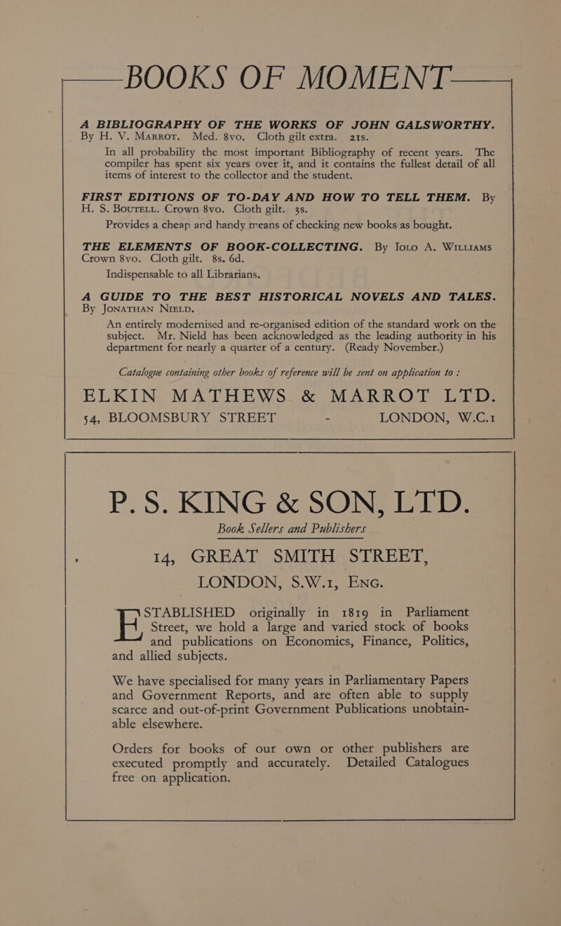 -——BOOKS OF MOMEN [— A BIBLIOGRAPHY OF THE WORKS OF JOHN GALSWORTHY. By H. V. Marror. Med. 8vo. Cloth gilt extra. ats. In all probability the most important Bibliography of recent years. The compiler has spent six years over it, and it contains the fullest detail of all items of interest to the collector and the student. FIRST EDITIONS OF TO-DAY AND HOW TO TELL THEM. By H. S. Boure.ti. Crown 8vo. Cloth gilt. 33s. . Provides a cheap and handy means of checking new books as bought. THE ELEMENTS OF BOOK-COLLECTING. By loro A. WiLtiaMs Crown 8vo. Cloth gilt. 8s. 6d. Indispensable to all Librarians. A GUIDE TO THE BEST HISTORICAL NOVELS AND TALES. By JONATHAN NIELD. An entirely modernised and re-organised edition of the standard work on the subject. Mr. Nield has been acknowledged as the leading authority in his department for nearly a quarter of a century. (Ready November.) Catalogue containing other books of reference will be sent on application to : ELKIN, MATHEWS. &amp; MARROT LTD: 54, BLOOMSBURY STREET - LONDON, W.C.1 P.S. KING &amp; SON, LTD. Book Sellers and Publishers 14, GREAT SMITH STREET, LONDON, S.W.1, Enc. ; STABLISHED originally in 1819 in Parliament H Street, we hold a large and varied stock of books and publications on Economics, Finance, Politics, and allied subjects. We have specialised for many years in Parliamentary Papers and Government Reports, and are often able to supply scarce and out-of-print Government Publications unobtain- able elsewhere. Orders for books of our own or other publishers are executed promptly and accurately. Detailed Catalogues free on application.