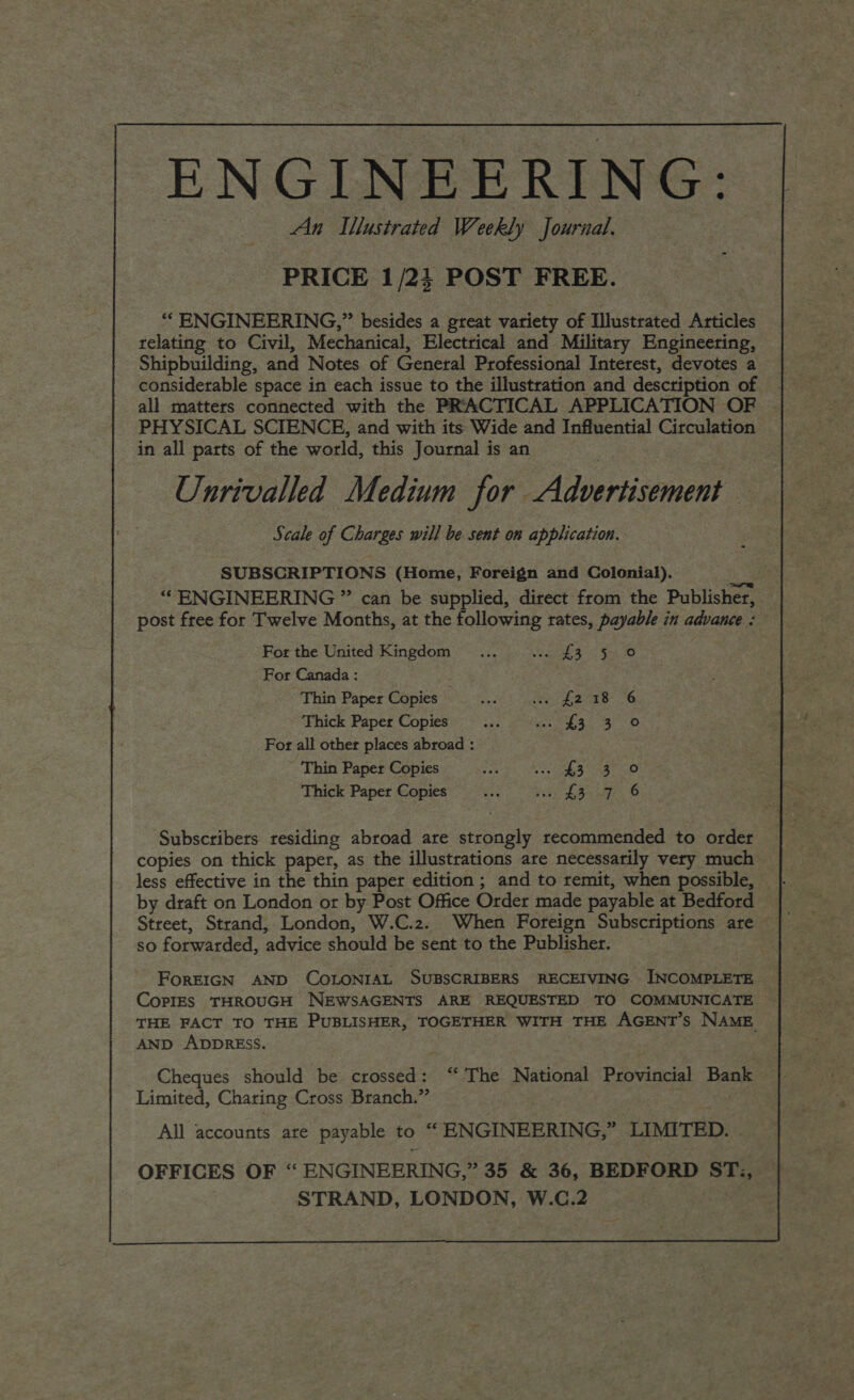 An Ilustrated Weekly Journal. ae ENGINEERING: PRICE 1/2} POST FREE. “ ENGINEERING,” besides a great variety of Illustrated Articles relating to Civil, Mechanical, Electrical and Military Engineering, Shipbuilding, and Notes of General Professional Interest, devotes a considerable space in each issue to the illustration and description of . all matters connected with the PRACTICAL APPLICATION OF | PHYSICAL SCIENCE, and with its Wide and Influential Circulation in all parts of the world, this Journal is an — Unrivalled Medium for Advertisement Scale of Charges will be sent on application. SUBSCRIPTIONS (Home, Foreign and Colonial). “ENGINEERING ” can be supplied, direct from the Publisher, post free for Twelve Months, at the following rates, payable in advance : For the United Kingdom ... Ia, $4 50 For Canada : Thin Paper Copies etek Te Leree., O Thick Paper Copies He eth! fe Wah, Uae» For all other places abroad : | ’ Thin Paper Copies oe Ro eaas ogee os Thick Paper Copies... us, £37 6 Subscribers residing abroad are strongly recommended to order copies on thick paper, as the illustrations are necessarily very much less effective in the thin paper edition ; and to remit, when possible, by draft on London or by Post Office Order made payable at Bedford Street, Strand, London, W.C.2. When Foreign Subscriptions are | so forwarded, advice should be sent to the Publisher. FoREIGN AND COLONIAL SUBSCRIBERS RECEIVING INCOMPLETE CopIES THROUGH NEWSAGENTS ARE REQUESTED TO COMMUNICATE THE FACT TO THE PUBLISHER, TOGETHER WITH THE AGENT’S NAME AND ADDRESS. .