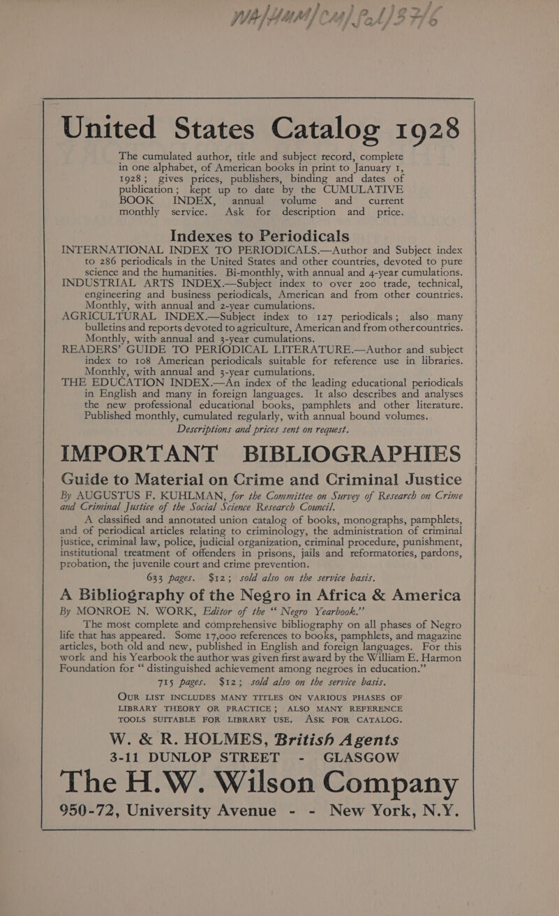 United States Catalog 1928 The cumulated author, title and subject record, complete in one alphabet, of American books in print to January 1, 1928; gives prices, publishers, binding and dates of publication; kept up to date by the CUMULATIVE BOOK INDEX, annual volume and_ current monthly service. Ask for description and price. Indexes to Periodicals INTERNATIONAL INDEX TO PERIODICALS.—&lt;Author and Subject index to 286 periodicals in the United States and other countries, devoted to pure science and the humanities. Bi-monthly, with annual and 4-year cumulations. INDUSTRIAL ARTS INDEX.—Subject index to over 200 trade, technical, engineering and business periodicals, American and from other countries. Monthly, with annual and 2-year cumulations. AGRICULTURAL INDEX.—Subject index to 127 periodicals; also. many bulletins and reports devoted to agriculture, American and from othercountties. Monthly, with annual and 3-year cumulations. READERS’ GUIDE TO PERIODICAL LITERATURE.—Author and subject index to 108 American periodicals suitable for reference use in libraries. Monthly, with annual and 3-year cumulations. THE EDUCATION INDEX.—An index of the leading educational periodicals in English and many in foreign languages. It also describes and analyses the new professional educational books, pamphlets and other literature. Published monthly, cumulated regularly, with annual bound volumes. Descriptions and prices sent on request. IMPORTANT BIBLIOGRAPHIES Guide to Material on Crime and Criminal Justice By AUGUSTUS F. KUHLMAN, for the Committee on Survey of Research on Crime and Criminal Justice of the Social Science Research Council. A classified and annotated union catalog of books, monographs, pamphlets, and of periodical articles relating to criminology, the administration of criminal justice, criminal law, police, judicial organization, criminal procedute, punishment, institutional treatment of offenders in prisons, jails and teformatories, pardons, probation, the juvenile court and crime prevention. 633 pages. $123; sold also on the service basis, A Bibliography of the Negro in Africa &amp; America By MONROE N. WORK, Editor of the “‘ Negro Yearbook.’’ The most complete and comprehensive bibliography on all phases of Negro life that has appeared. Some 17,000 references to books, pamphlets, and magazine articles, both old and new, published in English and foreign languages. For this work and his Yearbook the author was given first award by the William E. Harmon Foundation for “ distinguished achievement among negroes in education.” 715 pages. $12; sold also on the service basis. Our LIST INCLUDES MANY TITLES ON VARIOUS PHASES OF LIBRARY THEORY OR PRACTICE; ALSO MANY REFERENCE TOOLS SUITABLE FOR LIBRARY USE. ASK FOR CATALOG. W.&amp; R. HOLMES, British Agents 3-11 DUNLOP STREET - GLASGOW The H.W. Wilson Company 950-72, University Avenue - - New York, N.Y. |