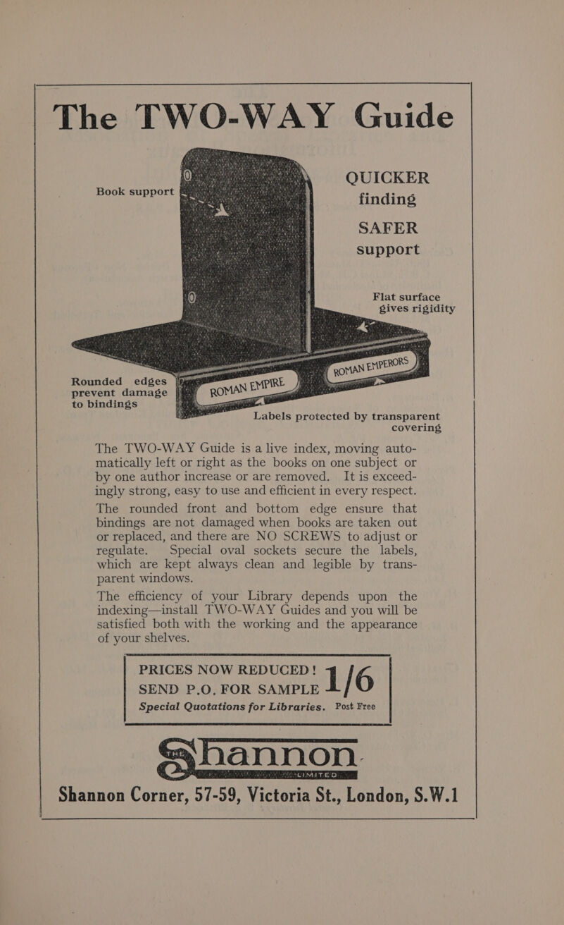 The TWO-WAY Guide QUICKER finding SAFER Support Book support Flat surface gives rigidity Rounded edges jé prevent damage to bindings ee. Labels protected by transparent covering, The TWO-WAY Guide is a live index, moving auto- matically left or right as the books on one subject or by one author increase or are removed. It is exceed- ingly strong, easy to use and efficient in every respect. The rounded front and bottom edge ensure that bindings are not damaged when books are taken out or replaced, and there are NO SCREWS to adjust or regulate. Special oval sockets secure the labels, which are kept always clean and legible by trans- parent windows. The efficiency of your Library depends upon the indexing—install TWO-WAY Guides and you will be satisfied both with the working and the appearance of your shelves. PRICES NOW REDUCED! 1 6 SEND P.O, FOR SAMPLE Special Quotations for Libraries. Post Free shannon Shannon Corner, 57-59, Victoria St., London, S.W.1