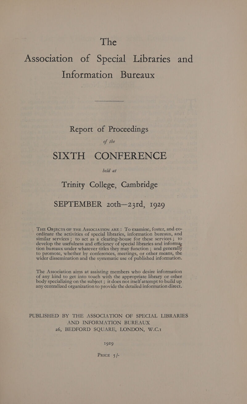 The Association of Special Libraries and Information Bureaux Report of Proceedings of the SIXTH CONFERENCE held at Trinity College, Cambridge SEPTEMBER 20th—23rd, 1929 _ THE OBJECTS OF THE ASSOCIATION ARE: To examine, foster, and co- ordinate the activities of special libraries, information bureaux, and similar services ; to act as a clearing-house for these services ; to develop the usefulness and efficiency of special libraries and informa; tion bureaux under whatever titles they may function ; and generally to promote, whether by conferences, meetings, or other means, the wider dissemination and the systematic use of published information. The Association aims at assisting members who desire information of any kind to get into touch with the appropriate library or other body specializing on the subject ; it does not itself attempt to build up any centralized organization to provide the detailed information direct. PUBLISHED BY THE ASSOCIATION OF SPECIAL LIBRARIES AND INFORMATION BUREAUX 26, BEDFORD SQUARE, LONDON, W.C.1 e929