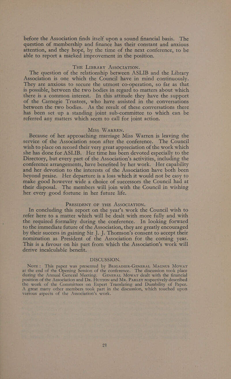 before the Association finds itself upon a sound financial basis. The question of membership and finance has their constant and anxious attention, and they hope, by the time of the next conference, to be able to report a marked improvement in the position. THE Liprary ASSOCIATION. The question of the relationship between ASLIB and the Library Association is one which the Council have in mind continuously. _ They ate anxious to secure the utmost co-operation, so far as that is possible, between the two bodies in regard to matters about which there is a common interest. In this attitude they have the support of the Carnegie Trustees, who have assisted in the conversations between the two bodies. As the result of these conversations there has been set up a standing joint sub-committee to which can be referred any matters which seem to call for joint action. Miss WARREN. Because of her approaching marriage Miss Warren is leaving the service of the Association soon after the conference. The Council wish to place on record their very great appreciation of the work which she has done for ASLIB. Her time has been devoted especially to the Directory, but every part of the Association’s activities, including the conference arrangements, have benefited by her work. Her capability and her devotion to the interests of the Association have both been beyond praise. Her departure is a loss which it would not be easy to make good however wide a choice of successors the Council had at their disposal. The members will join with the Council in wishing her every good fortune in her future life. PRESIDENT OF THE ASSOCIATION. In concluding this report on the year’s work the Council wish to refer here to a matter which will be dealt with more fully and with the required formality during the conference. In looking forward to the immediate future of the Association, they are greatly encouraged by their success in gaining Sir J. J. Thomson’s consent to accept their nomination as President of the Association for the coming year. This is a favour on his part from which the Association’s work will derive incalculable benefit. DISCUSSION. Nore: This paper was presented by BriGADIER-GENERAL Macnus Mowar at the end of the Opening Session of the conference. The discussion took place during the Annual General Meeting. GENERAL Mowar dealt with the financial position of the Association and Dr. Hurron and Mr. Par.ey tespectively described the work of the Committees on Expert Translating and Durability of Paper. A gteat many other members took part in the discussion, which touched upon various aspects of the Association’s work.