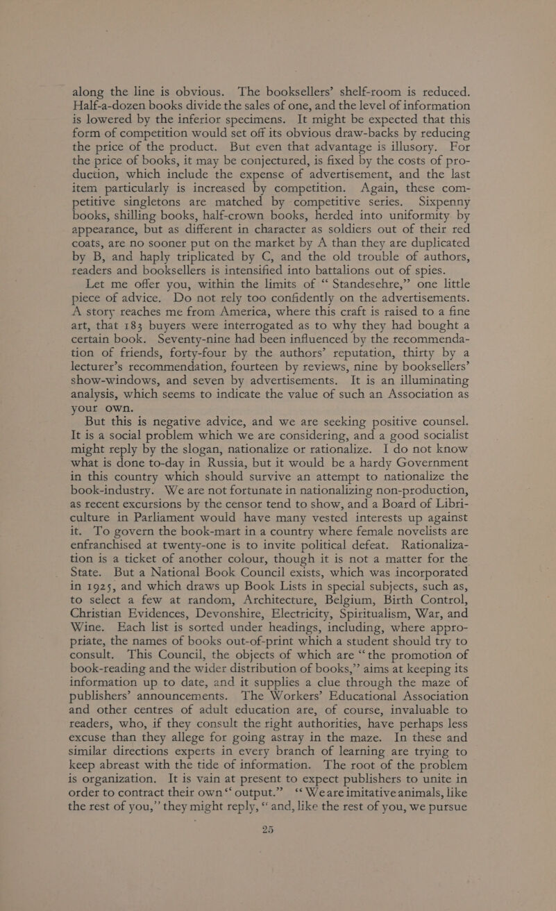 along the line is obvious. The booksellers’ shelf-room is reduced. Half-a-dozen books divide the sales of one, and the level of information is lowered by the inferior specimens. It might be expected that this form of competition would set off its obvious draw-backs by reducing the price of the product. But even that advantage is illusory. For the price of books, it may be conjectured, is fixed by the costs of pro- duction, which include the expense of advertisement, and the last item patticularly is increased by competition. Again, these com- petitive singletons are matched by competitive series. Sixpenny books, shilling books, half-crown books, herded into uniformity by appearance, but as different in character as soldiers out of their red coats, ate no sooner put on the market by A than they are duplicated by B, and haply triplicated by C, and the old trouble of authors, readers and booksellers is intensified into battalions out of spies. Let me offer you, within the limits of “ Standesehre,” one little piece of advice. Do not rely too confidently on the advertisements. A story reaches me from America, where this craft is raised to a fine art, that 183 buyers were interrogated as to why they had bought a certain book. Seventy-nine had been influenced by the recommenda- tion of friends, forty-four by the authors’ reputation, thirty by a lecturer’s recommendation, fourteen by reviews, nine by booksellers’ show-windows, and seven by advertisements. It is an illuminating analysis, which seems to indicate the value of such an Association as your own. But this is negative advice, and we are seeking positive counsel. It is a social problem which we are considering, and a good socialist might reply by the slogan, nationalize or rationalize. I do not know what is done to-day in Russia, but it would be a hardy Government in this country which should survive an attempt to nationalize the book-industry. We are not fortunate in nationalizing non-production, as recent excursions by the censor tend to show, and a Board of Libri- culture in Parliament would have many vested interests up against it. To govern the book-mart in a country where female novelists are enfranchised at twenty-one is to invite political defeat. Rationaliza- tion is a ticket of another colour, though it is not a matter for the State. But a National Book Council exists, which was incorporated in 1925, and which draws up Book Lists in special subjects, such as, to select a few at random, Architecture, Belgium, Birth Control, Christian Evidences, Devonshire, Electricity, Spiritualism, War, and Wine. Hach list is sorted under headings, including, where appro- priate, the names of books out-of-print which a student should try to consult. This Council, the objects of which are “the promotion of book-reading and the wider distribution of books,” aims at keeping its information up to date, and it supplies a clue through the maze of publishers’ announcements. The Workers’ Educational Association and other centres of adult education are, of course, invaluable to readers, who, if they consult the right authorities, have perhaps less excuse than they allege for going astray in the maze. In these and similar directions experts in every branch of learning are trying to keep abreast with the tide of information. The root of the problem is organization. It is vain at present to expect publishers to unite in order to contract their own ‘‘ output.” ‘‘ Weare imitative animals, like the rest of you,” they might reply, ‘‘ and, like the rest of you, we pursue