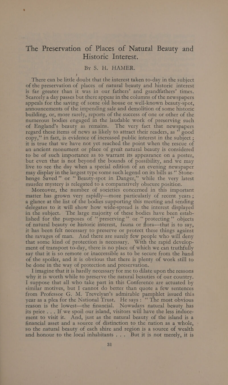 The Preservation of Places of Natural Beauty and Historic Interest. By». He HAMEK. ) There can be little doubt that the interest taken to-day in the subject of the preservation of places of natural beauty and historic interest is far greater than it was in our fathers’ and grandfathers’ times. Scarcely a day passes but there appear in the columns of the newspapers appeals for the saving of some old house or well-known beauty-spot, announcements of the impending sale and demolition of some historic building, or, more rarely, reports of the success of one or other of the numerous bodies engaged in the laudable work of preserving such of England’s beauty as remains. The very fact that newspapers regard these items of news as likely to attract their readers, as “‘ good copy,’ in fact, is evidence of increased public interest in the subject ; it is true that we have not yet reached the point when the rescue of an ancient monument or place of great natural beauty is considered to be of such importance as to watftant its appearance on a poster, but even that is not beyond the bounds of possibility, and we may live to see the day when a special edition of an evening newspaper may display in the largest type some such legend on its bills as ‘‘ Stone- henge Saved” or “‘ Beauty-spot in Danger,” while the very latest murder mystery is relegated to a comparatively obscure position. Moreover, the number of societies concerned in this important matter has grown very tapidly—more particularly of recent years ; a glance at the list of the bodies supporting this meeting and sending delegates to it will show how wide-spread is the interest displayed in the subject. The large majority of these bodies have been estab- lished for the purposes of “‘ preserving’’ or “ protecting ”’ objects of natural beauty or historic interest, fauna or flora—that is to say, it has been felt necessary to preserve or protect these things against the ravages of man. And there are surely few people who will deny that some kind of protection is necessary. With the rapid develop- ment of transport to-day, there is no place of which we can truthfully say that it is so remote or inaccessible as to be secure from the hand of the spoiler, and it is obvious that there is plenty of work still to be done in the way of protection and preservation. Timagine that it is hardly necessary for me to dilate upon the reasons why it is worth while to preserve the natural beauties of our country. I suppose that all who take part in this Conference are actuated by similar motives, but I cannot do better than quote a few sentences from Professor G. M. Trevelyan’s admirable pamphlet issued this yeat as a plea for the National Trust. He says: “‘ The most obvious reason is the lowest—the financial. Nowadays natural beauty has its price .. . If we spoil our island, visitors will have the less induce- ment to visit it. And, just as the natural beauty of the island is a financial asset and a source of distinction to the nation as a whole, so the natural beauty of each shire and region is a source of wealth and honour to the local inhabitants ... But it is not merely, it is