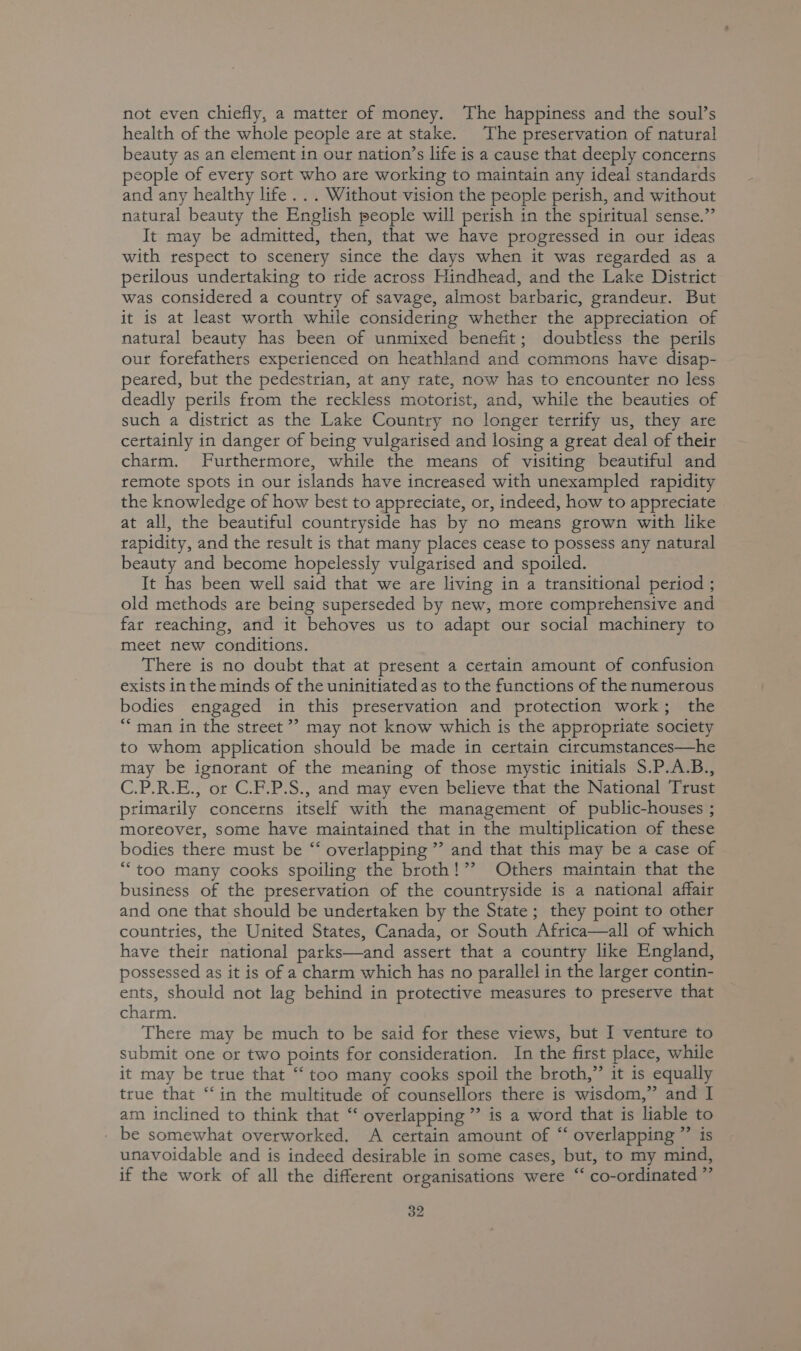 not even chiefly, a matter of money. The happiness and the soul’s health of the whole people are at stake. The preservation of natural beauty as an element in our nation’s life is a cause that deeply concerns people of every sort who are working to maintain any ideal standards and any healthy life... Without vision the people perish, and without natural beauty the English people will perish in the spiritual sense.” It may be admitted, then, that we have progressed in our ideas with respect to scenery since the days when it was regarded as a perilous undertaking to ride across Hindhead, and the Lake District was considered a country of savage, almost barbaric, grandeur. But it is at least worth while considering whether the appreciation of natural beauty has been of unmixed benefit; doubtless the perils our forefathers experienced on heathland and commons have disap- peared, but the pedestrian, at any rate, now has to encounter no less deadly perils from the reckless motorist, and, while the beauties of such a district as the Lake Country no longer terrify us, they are certainly in danger of being vulgarised and losing a great deal of their charm. Furthermore, while the means of visiting beautiful and remote spots in our islands have increased with unexampled rapidity the knowledge of how best to appreciate, or, indeed, how to appreciate at all, the beautiful countryside has by no means grown with like rapidity, and the result is that many places cease to possess any natural beauty and become hopelessly vulgarised and spoiled. It has been well said that we are living in a transitional period ; old methods are being superseded by new, more comprehensive and far reaching, and it behoves us to adapt our social machinery to meet new conditions. There is no doubt that at present a certain amount of confusion exists in the minds of the uninitiated as to the functions of the numerous bodies engaged in this preservation and protection work; the ““ man in the street? may not know which is the appropriate society to whom application should be made in certain circumstances—he may be ignorant of the meaning of those mystic initials S.P.A.B., C.P.R.E., or C.F.P.S., and may even believe that the National Trust primarily concerns itself with the management of public-houses ; moreover, some have maintained that in the multiplication of these bodies there must be “‘ overlapping ” and that this may be a case of “too many cooks spoiling the broth!”? Others maintain that the business of the preservation of the countryside is a national affair and one that should be undertaken by the State; they point to other countries, the United States, Canada, or South Africa—all of which have their national parks—and assert that a country like England, possessed as it is of a charm which has no parallel in the larger contin- ents, should not lag behind in protective measures to preserve that charm. There may be much to be said for these views, but I venture to submit one or two points for consideration. In the first place, while it may be true that “ too many cooks spoil the broth,” it is equally true that “‘in the multitude of counsellors there is wisdom,” and I am inclined to think that “ overlapping ” is a word that is liable to be somewhat overworked. A certain amount of “ overlapping ”’ is unavoidable and is indeed desirable in some cases, but, to my mind, if the work of all the different organisations were ‘‘ co-ordinated ”