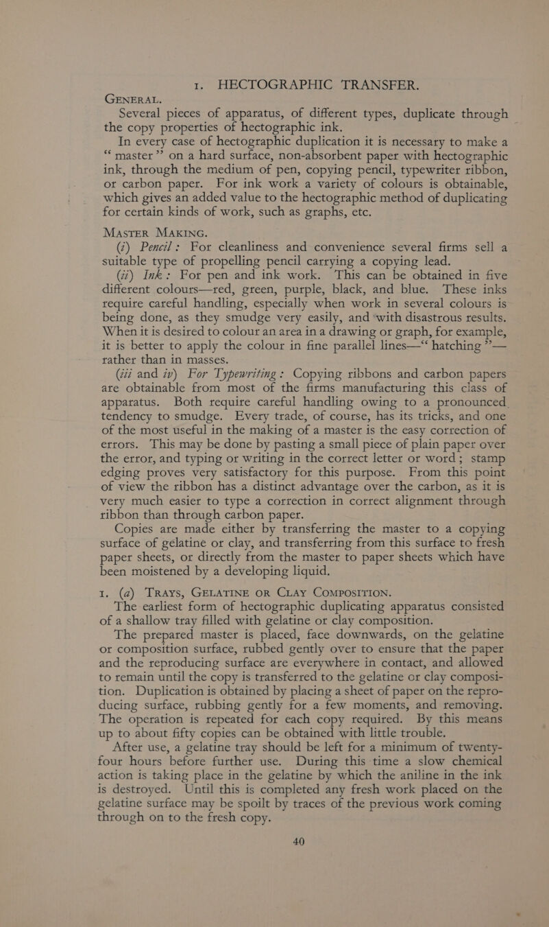 1. HECTOGRAPHIC TRANSFER. GENERAL. Several pieces of apparatus, of different types, duplicate through the copy properties of hectographic ink. ; In every case of hectographic duplication it is necessary to make a “‘ master’? on a hard surface, non-absorbent paper with hectographic ink, through the medium of pen, copying pencil, typewriter ribbon, or carbon paper. For ink work a variety of colours is obtainable, which gives an added value to the hectographic method of duplicating for certain kinds of work, such as graphs, etc. Master MAKING. (7) Pencil: For cleanliness and convenience several firms sell a suitable type of propelling pencil carrying a copying lead. (7) Ink: For pen and ink work. This can be obtained in five different colours—tred, green, purple, black, and blue. ‘These inks require careful handling, especially when work in several colouts is being done, as they smudge very easily, and ‘with disastrous results. When it is desired to colour an area in a drawing or graph, for example, it is better to apply the colour in fine parallel lines—‘‘ hatching ”— rather than in masses. (477 and iv) For Typewriting: Copying ribbons and carbon papers ate obtainable from most of the firms manufacturing this class of apparatus. Both require careful handling owing to a pronounced, tendency to smudge. Every trade, of course, has its tricks, and one of the most useful in the making of a master is the easy correction of errors. This may be done by pasting a small piece of plain paper over the error, and typing or writing in the correct letter or word; stamp edging proves very satisfactory for this purpose. From this point of view the ribbon has a distinct advantage over the carbon, as it is very much easier to type a correction in correct alignment through ribbon than through carbon paper. Copies ate made either by transferring the master to a copying sutface of gelatine or clay, and transferring from this surface to fresh paper sheets, or directly from the master to paper sheets which have been moistened by a developing liquid. 1. (a) Trays, GELATINE OR CLAY COMPOSITION. The earliest form of hectographic duplicating apparatus consisted of a shallow tray filled with gelatine or clay composition. The prepared master is placed, face downwards, on the gelatine ot composition surface, rubbed gently over to ensure that the paper and the reproducing surface are everywhere in contact, and allowed to remain until the copy is transferred to the gelatine or clay composi- tion. Duplication is obtained by placing a sheet of paper on the repro- ducing surface, rubbing gently for a few moments, and removing. The operation is repeated for each copy required. By this means up to about fifty copies can be obtained with little trouble. After use, a gelatine tray should be left for a minimum of twenty- four hours before further use. During this time a slow chemical action is taking place in the gelatine by which the aniline in the ink is destroyed. Until this is completed any fresh work placed on the gelatine surface may be spoilt by traces of the previous work coming through on to the fresh copy.