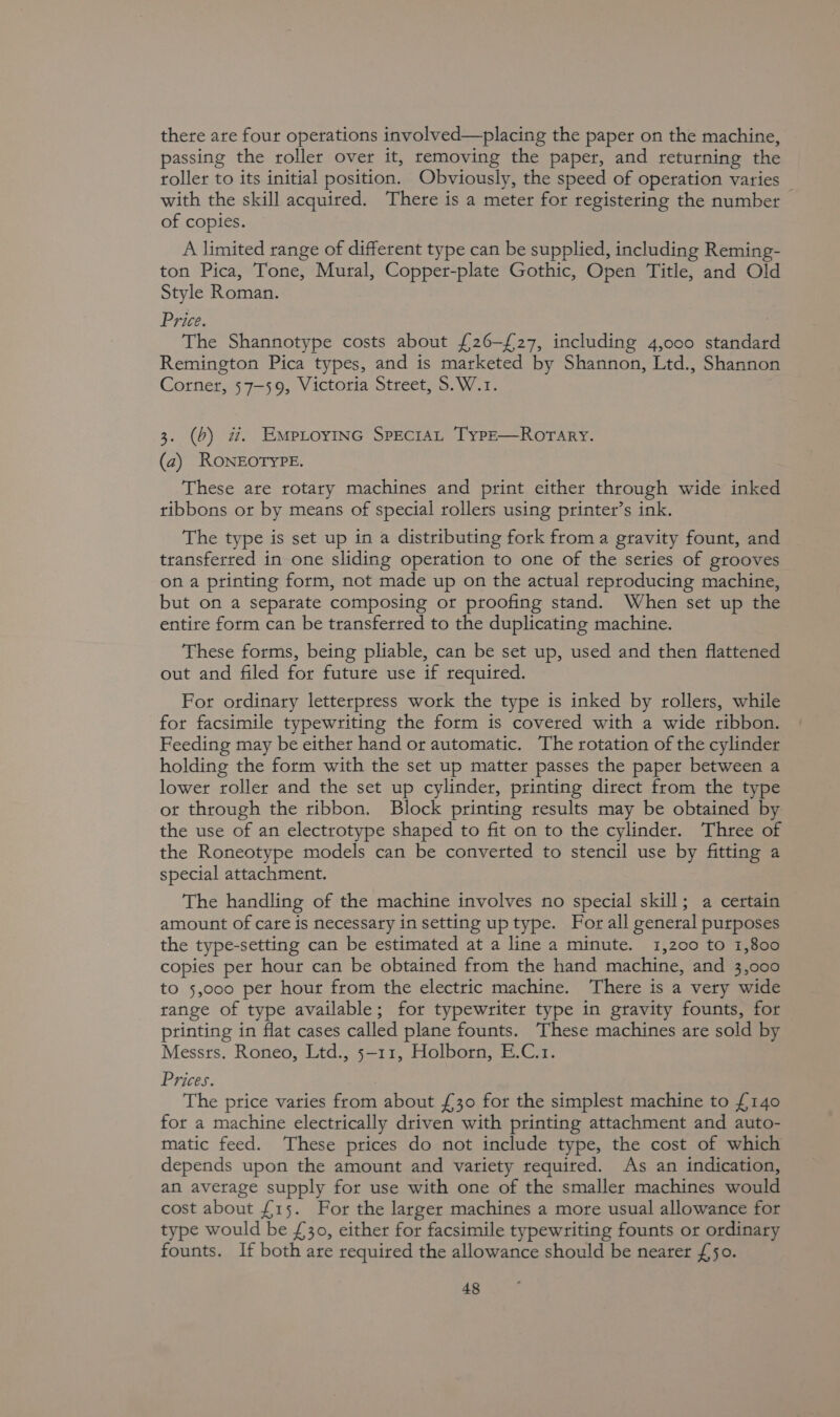 there are four operations involved—placing the paper on the machine, passing the roller over it, removing the paper, and returning the roller to its initial position. Obviously, the speed of operation varies _ with the skill acquired. There is a meter for registering the number of copies. A limited range of different type can be supplied, including Reming- ton Pica, Tone, Mural, Copper-plate Gothic, Open Title, and Old Style Roman. Price. The Shannotype costs about {26-£27, including 4,000 standard Remington Pica types, and is marketed by Shannon, Ltd., Shannon Corner, 57-59, Victoria Street, S.W.1. 3. (6) wz. EmprioyinG SprecraL Type—Rorary. (2) RONEOTYPE. These are rotary machines and print either through wide inked ribbons or by means of special rollers using printer’s ink. The type is set up in a distributing fork froma gravity fount, and transferred in one sliding operation to one of the series of grooves on a printing form, not made up on the actual reproducing machine, but on a separate composing or proofing stand. When set up the entire form can be transferred to the duplicating machine. These forms, being pliable, can be set up, used and then flattened out and filed for future use if required. For ordinary letterpress work the type is inked by rollers, while for facsimile typewriting the form is covered with a wide ribbon. Feeding may be either hand or automatic. The rotation of the cylinder holding the form with the set up matter passes the paper between a lower roller and the set up cylinder, printing direct from the type ot through the ribbon. Block printing results may be obtained by the use of an electrotype shaped to fit on to the cylinder. Three of the Roneotype models can be converted to stencil use by fitting a special attachment. The handling of the machine involves no special skill; a certain amount of care is necessary in setting up type. For all general purposes the type-setting can be estimated at a line a minute. 1,200 to 1,800 copies pet hour can be obtained from the hand machine, and 3,000 to 5,000 per hour from the electric machine. There is a very wide range of type available; for typewriter type in gravity founts, for printing in flat cases called plane founts. These machines are sold by Messts. Roneo, Ltd., 5-11, Holborn, E.C.1. Prices. The price varies from about £30 for the simplest machine to £140 for a machine electrically driven with printing attachment and auto- matic feed. These prices do not include type, the cost of which depends upon the amount and variety required. As an indication, an average supply for use with one of the smaller machines would cost about £15. For the larger machines a more usual allowance for type would be £30, either for facsimile typewriting founts or ordinary founts. If both are required the allowance should be nearer £50.