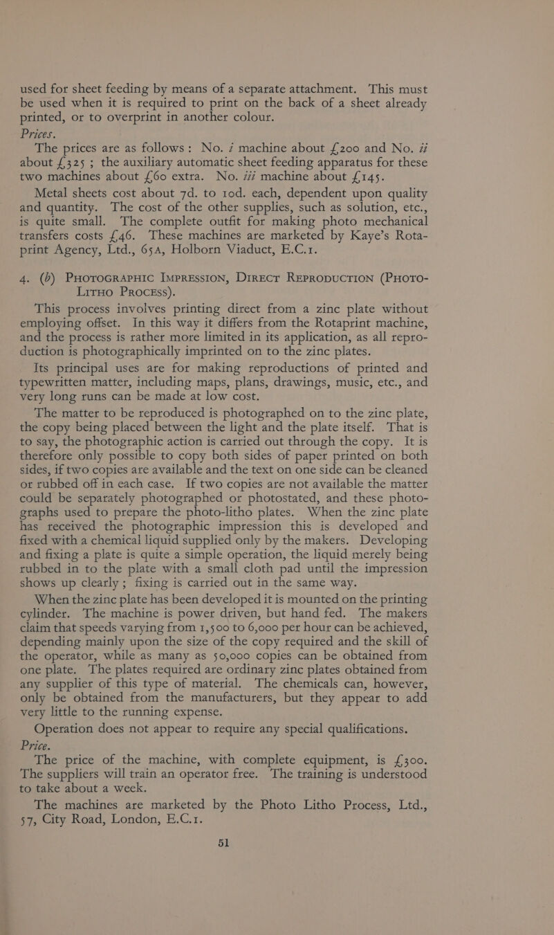 used for sheet feeding by means of a separate attachment. This must be used when it is required to print on the back of a sheet already printed, or to overprint in another colour. Prices. The prices are as follows: No. 7 machine about £200 and No. # about £325 ; the auxiliary automatic sheet feeding apparatus for these two machines about {60 extra. No. 7/7 machine about £145. Metal sheets cost about 7d. to tod. each, dependent upon quality and quantity. The cost of the other supplies, such as solution, etc., is quite small. The complete outfit for making photo mechanical transfers costs £46. These machines are marketed by Kaye’s Rota- print Agency, Ltd., 654, Holborn Viaduct, E.C.1. 4. (0) PHoroGRAPHIC IMPRESSION, DirECT REPRODUCTION (PHOTO- LirHo PRocgss). This process involves printing direct from a zinc plate without employing offset. In this way it differs from the Rotaprint machine, and the process is rather more limited in its application, as all repro- duction is photographically imprinted on to the zinc plates. Its principal uses are for making reproductions of printed and typewritten matter, including maps, plans, drawings, music, etc., and vety long runs can be made at low cost. The matter to be reproduced is photographed on to the zinc plate, the copy being placed between the light and the plate itself. That is to say, the photographic action is carried out through the copy. It is therefore only possible to copy both sides of paper printed on both sides, if two copies are available and the text on one side can be cleaned ot rubbed off in each case. If two copies are not available the matter could be separately photographed or photostated, and these photo- graphs used to prepare the photo-litho plates. When the zinc plate has received the photographic impression this is developed and fixed with a chemical liquid supplied only by the makers. Developing and fixing a plate is quite a simple operation, the liquid merely being rubbed in to the plate with a small cloth pad until the impression shows up clearly ; fixing is carried out in the same way. When the zinc plate has been developed it is mounted on the printing cylinder. The machine is power driven, but hand fed. The makers claim that speeds varying from 1,500 to 6,000 per hour can be achieved, depending mainly upon the size of the copy required and the skill of the operator, while as many as 50,000 copies can be obtained from one plate. The plates required are ordinary zinc plates obtained from any supplier of this type of material. The chemicals can, however, only be obtained from the manufacturers, but they appear to add very little to the running expense. Operation does not appear to require any special qualifications. Price. The price of the machine, with complete equipment, is £300. The suppliers will train an operator free. The training is understood to take about a week. The machines are marketed by the Photo Litho Process, Ltd., 57, City Road, London, E.C.1.