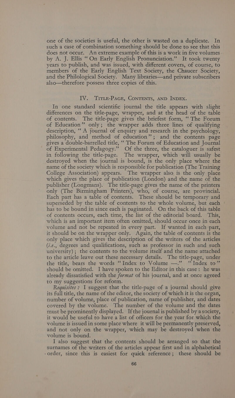 one of the societies is useful, the other is wasted on a duplicate. In such a case of combination something should be done to see that this does not occur. An extreme example of this is a work in five volumes - by A. J. Ellis “On Early English Pronunciation.” It took twenty years to publish, and was issued, with different covers, of course, to members of the Early English Text Society, the Chaucer Society, and the Philological Society. Many libraries—and private subscribers also—therefore possess three copies of this. IV. TrrLeE-PAGE, CONTENTS, AND INDEx. In one standard scientific journal the title appears with slight differences on the title-page, wrapper, and at the head of the table of contents. The title-page gives the briefest form, ‘‘ The Forum of Education” only; the wrapper adds three lines of qualifying description, “A journal of enquiry and research in the psychology, philosophy, and method of education”; and the contents page gives a double-barrelled title, ““ The Forum of Education and Journal _ of Experimental Pedagogy.” Of the three, the cataloguer is safest in following the title-page. The wrapper, which will usually be destroyed when the journal is bound, is the only place where the name of the society which is responsible for publication (The Training College Association) appears. The wrapper also is the only place which gives the place of publication (London) and the name of the publisher (Longmans). The title-page gives the name of the printers only (The Birmingham Printers), who, of course, are provincial. Each part has a table of contents. These should be temporary and superseded by the table of contents to the whole volume, but each | has to be bound in since each is paginated. On the back of this table of contents occurs, each time, the list of the editorial board. ‘This, which is an important item often omitted, should occur once in each volume and not be repeated in every part. If wanted in each part, it should be on the wrapper only. Again, the table of contents is the only place which gives the description of the writers of the articles (7.e., degrees and qualifications, such as professor in such and such university); the contents to the volume itself and the name attached to the article leave out these necessary details. The title-page, under the title, bears the words “Index to Volume —.” “Index to” should be omitted. I have spoken to the Editor in this case: he was already dissatisfied with the format of his journal, and at once agreed to my suggestions for reform. Requisites: I suggest that the title-page of a journal should give its full title, the name of the editor, the society of which it is the organ, number of volume, place of publication, name of publisher, and dates covered by the volume. The number of the volume and the dates must be prominently displayed. Ifthe journal is published by a society, it would be useful to have a list of officers for the year for which the volume is issued in some place where it will be permanently preserved, and not only on the wrapper, which may be destroyed when the volume is bound. I also suggest that the contents should be arranged so that the surnames of the writers of the articles appear first and in alphabetical -order, since this is easiest for quick reference; these should be