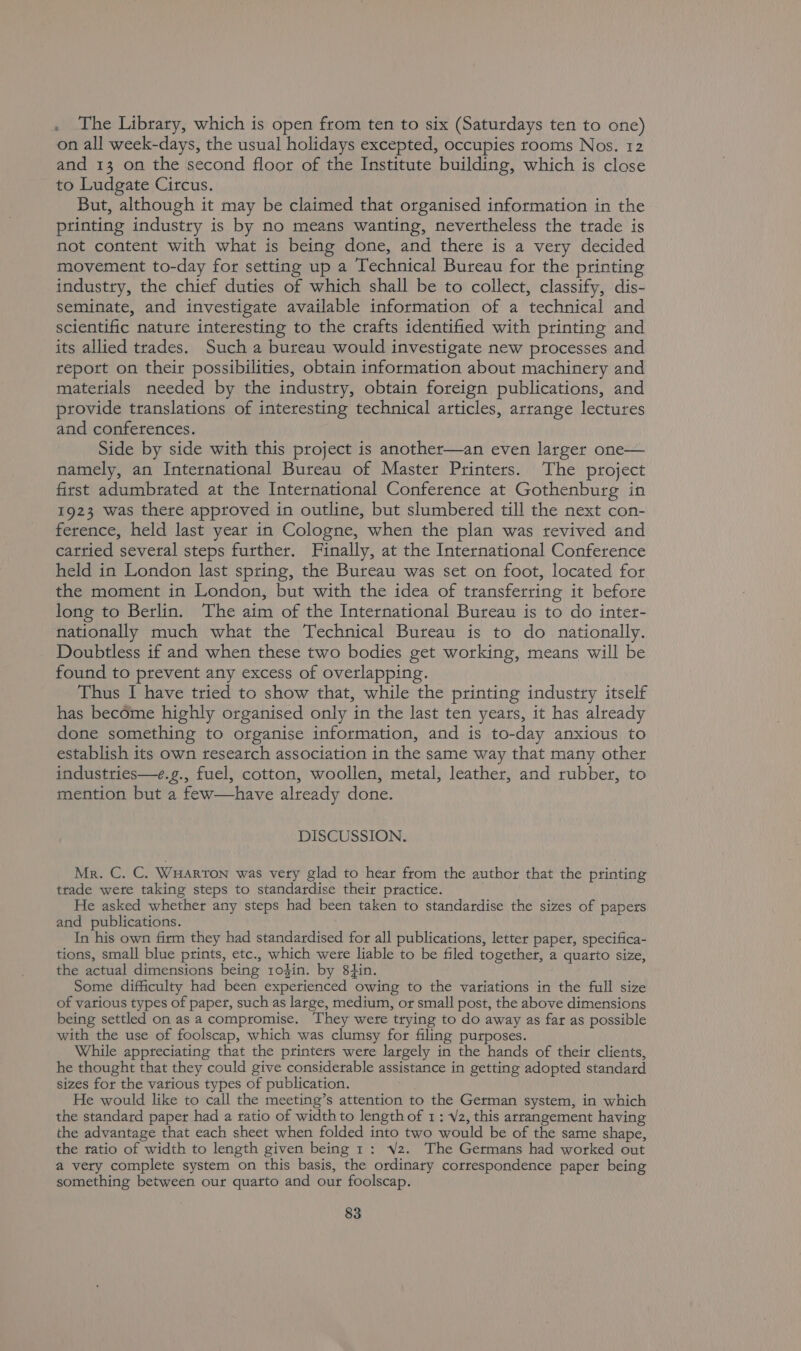 . The Library, which is open from ten to six (Saturdays ten to one) on all week-days, the usual holidays excepted, occupies rooms Nos. 12 and 13 on the second floor of the Institute building, which is close to Ludgate Circus. But, although it may be claimed that organised information in the printing industry is by no means wanting, nevertheless the trade is not content with what is being done, and there is a very decided movement to-day for setting up a Technical Bureau for the printing industry, the chief duties of which shall be to collect, classify, dis- seminate, and investigate available information of a technical and scientific nature interesting to the crafts identified with printing and its allied trades. Such a bureau would investigate new processes and report on their possibilities, obtain information about machinery and materials needed by the industry, obtain foreign publications, and provide translations of interesting technical articles, arrange lectures and conferences. Side by side with this project is another—an even larger one— namely, an International Bureau of Master Printers. The project first adumbrated at the International Conference at Gothenburg in 1923 was there approved in outline, but slumbered till the next con- ference, held last year in Cologne, when the plan was tevived and cattied several steps further. Finally, at the International Conference held in London last spring, the Bureau was set on foot, located for the moment in London, but with the idea of transferring it before long to Berlin. The aim of the International Bureau is to do inter- nationally much what the Technical Bureau is to do nationally. Doubtless if and when these two bodies get working, means will be found to prevent any excess of overlapping. Thus I have tried to show that, while the printing industry itself has become highly organised only in the last ten years, it has already done something to organise information, and is to-day anxious to establish its own research association in the same way that many other industries—e.g., fuel, cotton, woollen, metal, leather, and rubber, to mention but a few—have already done. DISCUSSION. Mr. C. C. WHARTON was very glad to hear from the author that the printing trade wete taking steps to standardise their practice. He asked whether any steps had been taken to standardise the sizes of papers and publications. In his own firm they had standardised for all publications, letter paper, specifica- tions, small blue prints, etc., which were liable to be filed together, a quarto size, the actual dimensions being rodin. by 8tin. Some difficulty had been experienced owing to the variations in the full size of various types of paper, such as large, medium, or small post, the above dimensions being settled on as a compromise. They were trying to do away as far as possible with the use of foolscap, which was clumsy for filing purposes. While appreciating that the printers were largely in the hands of their clients, he thought that they could give considerable assistance in getting adopted standard sizes for the various types of publication. He would like to call the meeting’s attention to the German system, in which the standard paper had a ratio of width to length of 1: 2, this arrangement having the advantage that each sheet when folded into two would be of the same shape, the ratio of width to length given being 1: Vz. The Germans had worked out a very complete system on this basis, the ordinary correspondence paper being something between our quarto and our foolscap.