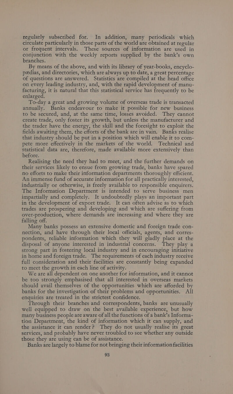 regularly subscribed for. In addition, many periodicals which circulate particularly in those parts of the world are obtained at regular ot frequent intervals. These sources of information are used in conjunction with the weekly reports supplied by the bank’s own branches. By means of the above, and with its library of year-books, encyclo- pedias, and directories, which are always up to date, a great percentage of questions are answered. Statistics are compiled at the head office on every leading industry, and, with the rapid development of manu- facturing, it is natural that this statistical service has frequently to be enlarged. To-day a great and growing volume of overseas trade is transacted annually. Banks endeavour to make it possible for new business to be secured, and, at the same time, losses avoided. They cannot create trade, only foster its growth, but unless the manufacturer and the trader have the energy, the skill and the foresight to exploit the fields awaiting them, the efforts of the bank are in vain. Banks realise that industry should be put in a position which will enable it to com- pete more effectively in the markets of the world. Technical and Statistical data are, therefore, made available more extensively than before. Realising the need they had to meet, and the further demands on their services likely to ensue from growing trade, banks have spared no efforts to make their information departments thoroughly efficient. An immense fund of accurate information for all practically interested, industrially or otherwise, is freely available to responsible enquirers. The Information Department is intended to serve business men impartially and completely. It undoubtedly plays an important part in the development of export trade. It can often advise as to which trades are prospering and developing and which are suffering from ovet-production, where demands are increasing and where they are falling off. Many banks possess an extensive domestic and foreign trade con- nection, and have through their local officials, agents, and cortes- pondents, reliable information which they will gladly place at the disposal of anyone interested in industrial concerns. They play a strong part in fostering local industry and in encouraging initiative in home and foreign trade. The requirements of each industry receive full consideration and their facilities are constantly being expanded to meet the growth in each line of activity. We are all dependent on one another for information, and it cannot be too strongly emphasised that all interested in overseas markets should avail themselves of the opportunities which are afforded by banks for the investigation of their problems and opportunities. All enquiries are treated in the strictest confidence. Through their branches and correspondents, banks are unusually well equipped to draw on the best available experience, but how many business people are aware of all the functions of a bank’s Informa- tion Department, the kind of information which it can supply, and the assistance it can render? ‘They do not usually realise its great services, and probably have never troubled to see whether any outside those they are using can be of assistance. Banks are largely to blame for not bringing their information facilities