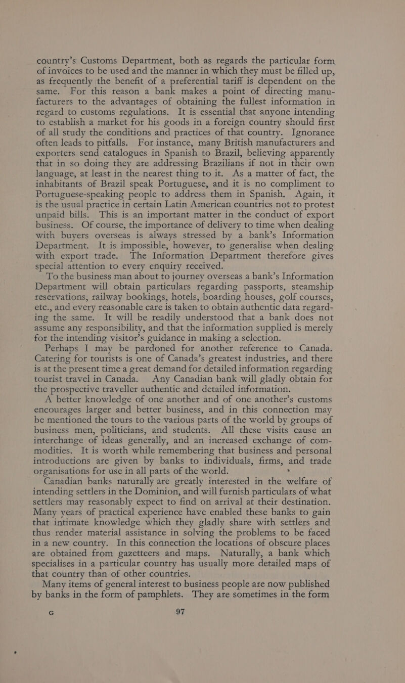 country’s Customs Department, both as regards the particular form of invoices to be used and the manner in which they must be filled up, as frequently the benefit of a preferential tariff is dependent on the same. For this reason a bank makes a point of directing manu- facturers to the advantages of obtaining the fullest information in regard to customs regulations. It is essential that anyone intending to establish a market for his goods in a foreign country should first of all study the conditions and practices of that country. Ignorance often leads to pitfalls. For instance, many British manufacturers and exporters send catalogues in Spanish to Brazil, believing apparently that in so doing they are addressing Brazilians if not in their own language, at least in the nearest thing to it. As a matter of fact, the inhabitants of Brazil speak Portuguese, and it is no compliment to Portuguese-speaking people to address them in Spanish. Again, it is the usual practice in certain Latin American countries not to protest unpaid bills. This is an important matter in the conduct of export business. Of course, the importance of delivery to time when dealing with buyers overseas is always stressed by a bank’s Information Department. It is impossible, however, to generalise when dealing with export trade. The Information Department therefore gives special attention to every enquiry received. To the business man about to journey overseas a bank’s Information Department will obtain particulars regarding passports, steamship reservations, railway bookings, hotels, boarding houses, golf courses, etc., and every reasonable care is taken to obtain authentic data regard- ing the same. It will be readily understood that a bank does not assume any responsibility, and that the information supplied is merely for the intending visitor’s guidance in making a selection. Perhaps I may be pardoned for another reference to Canada. Catering for tourists is one of Canada’s greatest industries, and there is at the present time a great demand for detailed information regarding tourist travel in Canada. Any Canadian bank will gladly obtain for the prospective traveller authentic and detailed information. A better knowledge of one another and of one another’s customs encourages larger and better business, and in this connection may be mentioned the tours to the various parts of the world by groups of business men, politicians, and students. All these visits cause an interchange of ideas generally, and an increased exchange of com- modities. It is worth while remembering that business and personal introductions are given by banks to individuals, firms, and trade organisations for use in all parts of the world. ’ Canadian banks naturally are greatly interested in the welfare of intending settlers in the Dominion, and will furnish particulars of what settlers may reasonably expect to find on arrival at their destination. Many years of practical experience have enabled these banks to gain that intimate knowledge which they gladly share with settlers and thus render material assistance in solving the problems to be faced in a new country. In this connection the locations of obscure places ate obtained from gazetteers and maps. Naturally, a bank which specialises in a particular country has usually more detailed maps of that country than of other countries. Many items of general interest to business people are now published by banks in the form of pamphlets. They are sometimes in the form