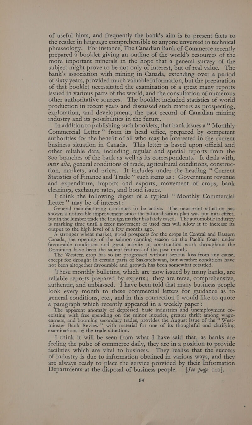 of useful hints, and frequently the bank’s aim is to present facts to the reader in language comprehensible to anyone unversed in technical phraseology. For instance, The Canadian Bank of Commerce recently prepared a booklet giving an outline of the world’s resources of the more important minerals in the hope that a general survey of the subject might prove to be not only of interest, but of real value. The bank’s association with mining in Canada, extending over a period of sixty years, provided much valuable information, but the preparation of that booklet necessitated the examination of a great many reports issued in various parts of the world, and the consultation of numerous other authoritative sources. The booklet included statistics of world production in recent years and discussed such matters as prospecting, exploration, and development, the past record of Canadian mining industry and its possibilities in the future. In addition to publishing such booklets, that bank issues a “‘ Monthly Commercial Letter’? from its head office, prepared by competent authorities for the benefit of all who may be interested in the current business situation in Canada. This letter is based upon official and other reliable data, including regular and special reports from the 800 branches of the bank as well as its correspondents. It deals with, inter alia, general conditions of trade, agricultural conditions, construc- tion, markets, and prices. It includes under the heading “ Current Statistics of Finance and Trade ” such items as: Government revenue and expenditure, imports and exports, movement of crops, bank clearings, exchange rates, and bond issues. I think the following digest of a typical “‘ Monthly Commercial Letter ”? may be of interest : General manufacturing continues to be active. The newsprint situation has shown a noticeable improvement since the rationalisation plan was put into effect, but in the lumber trade the foreign market has lately eased. The automobile industry is marking time until a freer movement of used cars will allow it to increase its output to the high level of a few months ago. A stronget wheat market, good prospects for the crops in Central and Eastern Canada, the opening of the salmon canning season on the Pacific Coast under favourable conditions and great activity in construction work throughout the Dominion have been the salient features of the past month. The Western crop has so far progressed without serious loss from any cause, except for drought in certain parts of Saskatchewan, but weather conditions have not been altogether favourable and growth has been somewhat retarded. These monthly bulletins, which are now issued by many banks, are reliable reports prepared by experts; they are terse, comprehensive, authentic, and unbiassed. I have been told that many business people look every month to these commercial letters for guidance as to general conditions, etc., and in this connection I would like to quote a paragraph which recently appeared in a weekly paper : The apparent anomaly of depressed basic industries and unemployment co- existing with free spending on the minor luxuries, greater thrift among wage- earnets, and booming secondary trades, provides the August issue of the “‘ West- minster Bank Review ” with material for one of its thoughtful and clarifying examinations of the trade situation. I think it will be seen from what I have said that, as banks are feeling the pulse of commerce daily, they are in a position to provide facilities which are vital to business. They realise that the success of industry is due to information obtained in various ways, and they are always ready to place the service provided by their Information Departments at the disposal of business people. [See page 1o1].