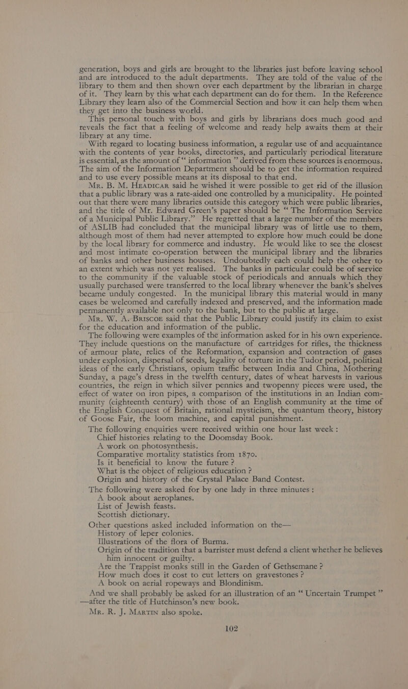generation, boys and girls are brought to the libraries just before leaving school and are introduced to the adult departments. They are told of the value of the library to them and then shown over each department by the librarian in charge of it. They learn by this what each department can do for them. In the Reference Library they learn also of the Commercial Section and how it can help them when they get into the business world. This personal touch with boys and girls by librarians does much good and reveals the fact that a feeling of welcome and ready help awaits them at their library at any time. With regard to locating business information, a regular use of and acquaintance with the contents of year books, directories, and particularly periodical literature is essential, as the amount of “‘ information ”’ derived from these sources is enormous. The aim of the Information Department should be to get the information required and to use every possible means at its disposal to that end. Mr. B. M. Heavicar said he wished it were possible to get rid of the illusion that a public library was a rate-aided one controlled by a municipality. He pointed out that there were many libraries outside this category which were public libraries, and the title of Mr. Edward Green’s paper should be “‘ The Information Service of a Municipal Public Library.”’ He regretted that a large number of the members of ASLIB had concluded that the municipal library was of little use to them, although most of them had never attempted to explore how much could be done by the local library for commerce and industry. He would like to see the closest and most intimate co-operation between the municipal library and the libraries of banks and other business houses. Undoubtedly each could help the other to an extent which was not yet realised. The banks in particular could be of service to the community if the valuable stock of periodicals and annuals which they usually putchased wete transferred to the local library whenever the bank’s shelves became unduly congested. In the municipal library this material would in many cases be welcomed and carefully indexed and preserved, and the information made permanently available not only to the bank, but to the public at large. Mr. W. A. Briscoe said that the Public Library could justify its claim to exist for the education and information of the public. The following were examples of the information asked for in his own experience. They include questions on the manufacture of cartridges for rifles, the thickness of armour plate, relics of the Reformation, expansion and contraction of gases under explosion, dispersal of seeds, legality of torture in the Tudor period, political ideas of the early Christians, opium trafic between India and China, Mothering Sunday, a page’s dress in the twelfth century, dates of wheat harvests in various countries, the reign in which silver pennies and twopenny pieces were used, the effect of water on iton pipes, a comparison of the institutions in an Indian com- munity (eighteenth century) with those of an English community at the time of the English Conquest of Britain, rational mysticism, the quantum theory, history of Goose Fair, the loom machine, and capital punishment. The following enquiries were received within one hour last week : Chief histories relating to the Doomsday Book. A work on photosynthesis. Comparative mortality statistics from 1870. Is it beneficial to know the future ? What is the object of religious education ? Origin and history of the Crystal Palace Band Contest. The following were asked for by one lady in three minutes : A book about aeroplanes. List of Jewish feasts. Scottish dictionary. Other questions asked included information on the— History of leper colonies. Illustrations of the flora of Burma. Origin of the tradition that a barrister must defend a client whether he believes him innocent or guilty. Are the Trappist monks still in the Garden of Gethsemane ? How much does it cost to cut letters on gravestones P A book on aerial ropeways and Blondinism. And we shall probably be asked for an illustration of an “‘ Uncertain Trumpet ” —after the title of Hutchinson’s new book. Mr. R. J. Martin also spoke.