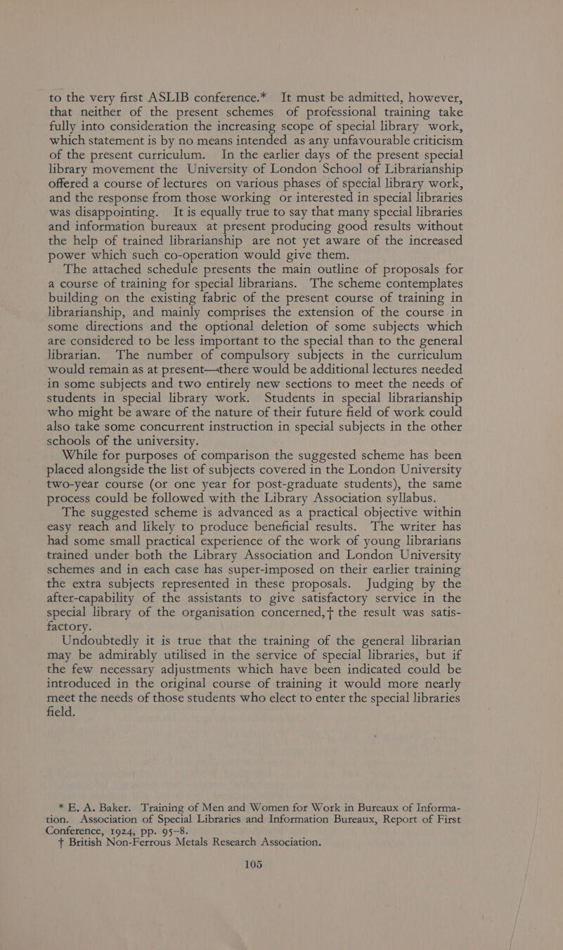 to the very first ASLIB conference.* It must be admitted, however, that neither of the present schemes of professional training take fully into consideration the increasing scope of special library work, which statement is by no means intended as any unfavourable criticism of the present curriculum. In the earlier days of the present special library movement the University of London School of Librarianship offered a course of lectures on various phases of special library work, and the response from those working or interested in special libraries was disappointing. It is equally true to say that many special libraries and information bureaux at present producing good results without the help of trained librarianship are not yet aware of the increased power which such co-operation would give them. The attached schedule presents the main outline of proposals for a course of training for special librarians. The scheme contemplates building on the existing fabric of the present course of training in librarianship, and mainly comprises the extension of the course in some directions and the optional deletion of some subjects which are considered to be less important to the special than to the general librarian. The number of compulsory subjects in the curriculum would remain as at present—there would be additional lectures needed in some subjects and two entirely new sections to meet the needs of students in special library work. Students in special librarianship who might be aware of the nature of their future field of work could also take some concurrent instruction in special subjects in the other schools of the university. While for purposes of comparison the suggested scheme has been placed alongside the list of subjects covered in the London University two-year course (or one year for post-graduate students), the same process could be followed with the Library Association syllabus. The suggested scheme is advanced as a practical objective within easy reach and likely to produce beneficial results. The writer has had some small practical experience of the work of young librarians trained under both the Library Association and London University schemes and in each case has super-imposed on their earlier training the extra subjects represented in these proposals. Judging by the after-capability of the assistants to give satisfactory service in the special library of the organisation concerned,y{ the result was satis- factory. Undoubtedly it is true that the training of the general librarian may be admirably utilised in the service of special libraries, but if the few necessary adjustments which have been indicated could be introduced in the original course of training it would more nearly meet the needs of those students who elect to enter the special libraries field. * E, A. Baker. Training of Men and Women for Work in Bureaux of Informa- tion. Association of Special Libraries and Information Bureaux, Report of First Conference, 1924, pp. 95-8. + British Non-Ferrous Metals Research Association.