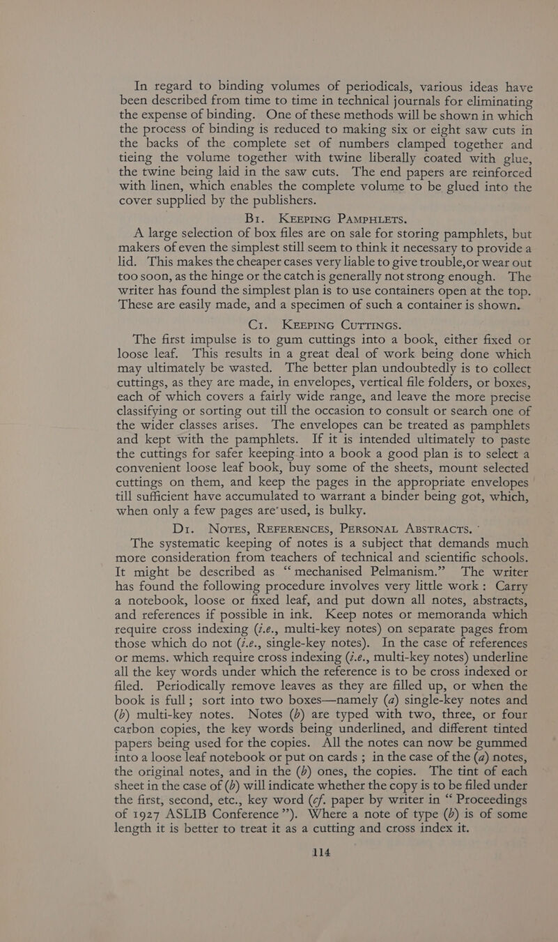 In regard to binding volumes of periodicals, various ideas have been described from time to time in technical journals for eliminating the expense of binding. One of these methods will be shown in which the process of binding is reduced to making six or eight saw cuts in the backs of the complete set of numbers clamped together and ticing the volume together with twine liberally coated with glue, the twine being laid in the saw cuts. The end papers are reinforced with linen, which enables the complete volume to be glued into the cover supplied by the publishers. Br. KEEPING PAMPHLETS. A large selection of box files are on sale for storing pamphlets, but makers of even the simplest still seem to think it necessary to provide a lid. This makes the cheaper cases very liable to give trouble,or wear out too soon, as the hinge or the catch is generally not strong enough. The writer has found the simplest plan is to use containers open at the top. These are easily made, and a specimen of such a container is shown. C1. KEEPING CUTTINGS. The first impulse is to gum cuttings into a book, either fixed or loose leaf. This results in a great deal of work being done which may ultimately be wasted. The better plan undoubtedly is to collect cuttings, as they are made, in envelopes, vertical file folders, or boxes, each of which covers a fairly wide range, and leave the mote precise classifying or sorting out till the occasion to consult or search one of the wider classes arises. The envelopes can be treated as pamphlets and kept with the pamphlets. If it is intended ultimately to paste the cuttings for safer keeping into a book a good plan is to select a convenient loose leaf book, buy some of the sheets, mount selected cuttings on them, and keep the pages in the appropriate envelopes till sufficient have accumulated to warrant a binder being got, which, when only a few pages are’used, is bulky. Di. Norsts, REFERENCES, PERSONAL ABSTRACTS, * The systematic keeping of notes is a subject that demands much more consideration from teachers of technical and scientific schools. It might be described as “‘ mechanised Pelmanism.” The writer has found the following procedure involves very little work: Carry a notebook, loose or fixed leaf, and put down all notes, abstracts, and references if possible in ink. Keep notes ot memoranda which require cross indexing (z.e., multi-key notes) on separate pages from those which do not (7.¢., single-key notes). In the case of references ot mems. which require cross indexing (7.e., multi-key notes) underline all the key words under which the reference is to be cross indexed or filed. Periodically remove leaves as they are filled up, or when the book is full; sort into two boxes—namely (a) single-key notes and (b) multi-key notes. Notes (%) are typed with two, three, or four carbon copies, the key words being underlined, and different tinted papers being used for the copies. All the notes can now be gummed into a loose leaf notebook or put on cards ; in the case of the (a) notes, the original notes, and in the (4) ones, the copies. The tint of each sheet in the case of (4) will indicate whether the copy is to be filed under the first, second, etc., key word (cf. paper by writer in “‘ Proceedings of 1927 ASLIB Conference’’). Where a note of type (3) is of some length it is better to treat it as a cutting and cross index it.