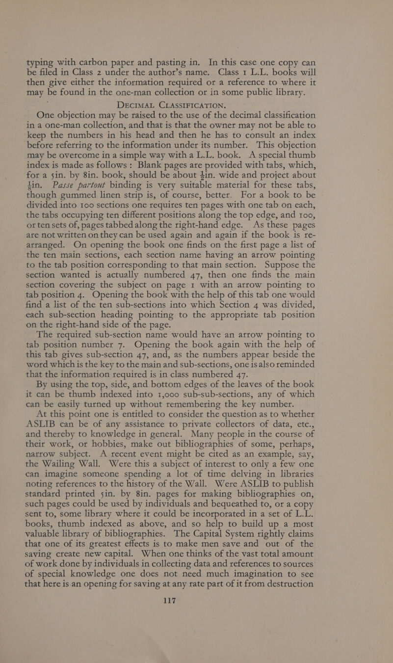 typing with carbon paper and pasting in. In this case one copy can be filed in Class 2 under the author’s name. Class 1 L.L. books will then give either the information required or a reference to where it may Ve found in the one-man collection or in some public library. DECIMAL CLASSIFICATION. One objection may be raised to the use of the decimal classification in a one-man collection, and that is that the owner may not be able to keep the numbers in his head and then he has to consult an index before referring to the information under its number. This objection may be overcome in a simple way witha L.L. book. A special thumb index is made as follows: Blank pages are eae with tabs, which, for a 5in. by 8in. book, should be about 4in. wide and project about din. Passe partout binding is vety suitable material for these tabs, though gummed linen strip is, of course, better. For a book to be divided into 100 sections one requites ten pages with one tab on each, the tabs occupying ten different positions along the top edge, and 100, ot ten sets of, pages tabbed along the right-hand edge. As these pages are not written on they can be used again and again if the book is re- arranged. On opening the book one finds on the first page a list of the ten main sections, each section name having an arrow pointing to the tab position corresponding to that main section. Suppose the section wanted is actually numbered 47, then one finds the main section covering the subject on page 1 with an arrow pointing to tab position 4. Opening the book with the help of this tab one would find a list of the ten sub-sections into which Section 4 was divided, each sub-section heading pointing to the appropriate tab position on the right-hand side of the page. The required sub-section name would have an arrow pointing to tab position number 7. Opening the book again with the help of this tab gives sub-section 47, and, as the numbers appear beside the word which is the key to the main and sub- sections, one is also reminded that the information required is in class numbered 47. By using the top, side, and bottom edges of the leaves of the book it can be thumb indexed into 1,000 sub-sub-sections, any of which can be easily turned up without remembering the key number. At this point one is entitled to consider the question as to whether ASLIB can be of any assistance to private collectors of data, etc., and thereby to knowledge in general. Many people in the course of their work, or hobbies, make out bibliographies of some, perhaps, natrow subject. A recent event might be cited as an example, say, the Wailing Wall. Were this a subject of interest to only a few one can imagine someone spending a lot of time delving in libraries noting references to the history of the Wall. Were ASLIB to publish standard printed sin. by 8in. pages for making bibliographies on, such pages could be used by individuals and bequeathed to, or a copy sent to, some library where it could be incorporated in a set of L.L. books, thumb indexed as above, and so help to build up a most valuable library of bibliographies. The Capital System rightly claims that one of its greatest effects is to make men save and out of the saving create new capital. When one thinks of the vast total amount of work done by individuals in collecting data and references to sources’ of special knowledge one does not need much imagination to see that here is an opening for saving at any rate part of it from destruction