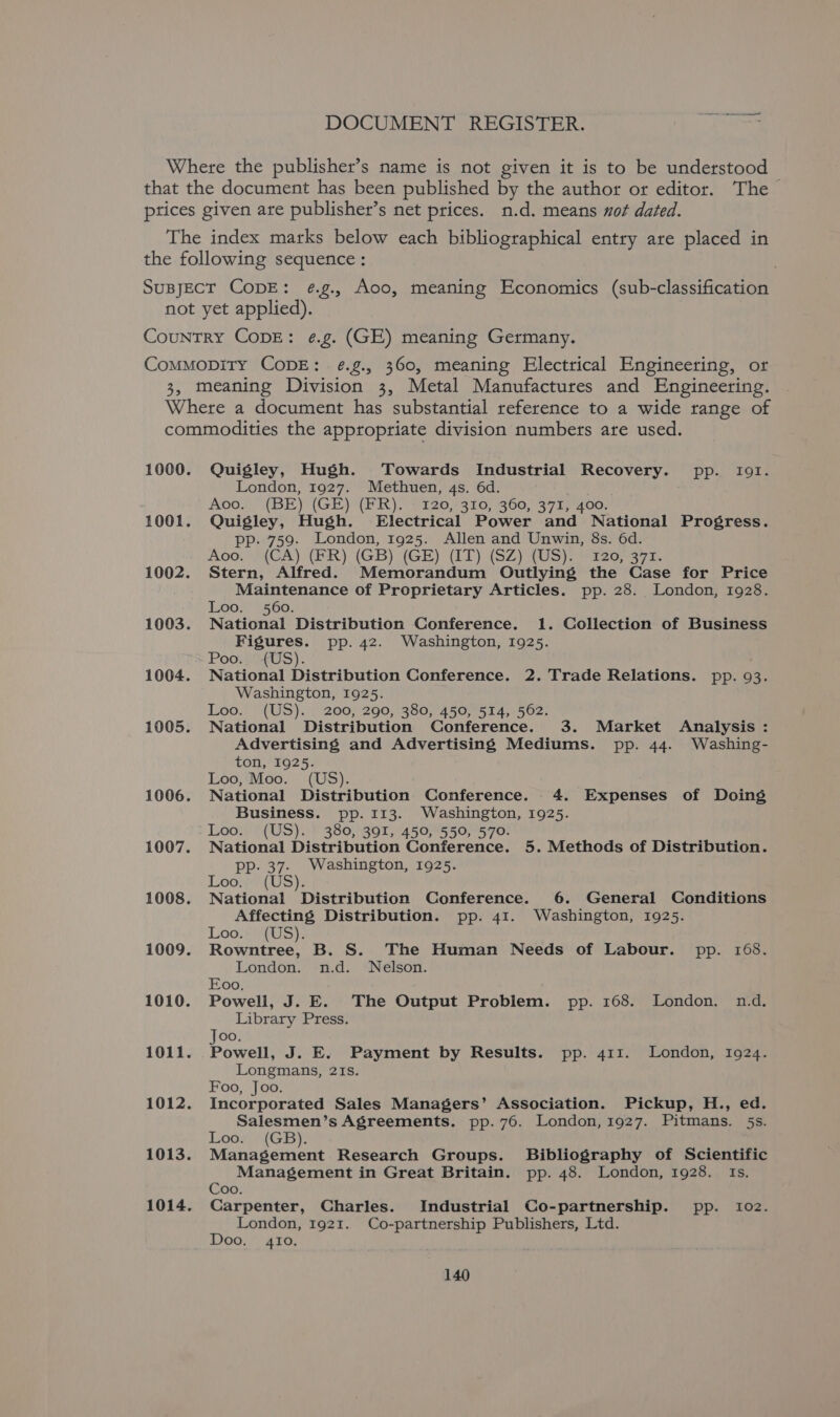 DOCUMENT REGISTER. Where the publisher’s name is not given it is to be understood ~ that the document has been published by the author or editor. The ptices given are publisher’s net prices. n.d. means not dated. The index marks below each bibliographical entry are placed in the following sequence : SupjEcT CopE: ¢g., Aoo, meaning Economics (sub-classification not yet applied). CounTRY CopE: ¢.g. (GE) meaning Germany. Commopity CopE: ¢.g., 360, meaning Electrical Engineering, or 3, meaning Division 3, Metal Manufactures and Engineering. Where a document has substantial reference to a wide range of commodities the appropriate division numbers are used. 1000. Quigley, Hugh. Towards Industrial Recovery. pp. Io1. London, 1927. Methuen, 4s. 6d. : Ao00.. (BE) (GEV (ER). 6120 7310, 460, 37175100. 1001. Quigley, Hugh. Electrical Power and National Progress. pp. 759. London, 1925. Allen and Unwin, 8s. 6d. Aoo, S/4{CA) (PR) (GB) (GE) (IT) (SZ) (US) 26.7375. 1002. Stern, Alfred. Memorandum Outlying the Case for Price Maintenance of Proprietary Articles. pp. 28. London, 1928. Loo. 560. 1003. National Distribution Conference. 1. Collection of Business Figures. pp. 42. Washington, 1925. Poo. '{US). 1004. National Distribution Conference. 2. Trade Relations. pp. 93. Washington, 1925. Loo.” (US). ): 200;-290; 380,450,514, 502; 1005. National Distribution Conference. 3. Market Analysis : Advertising and Advertising Mediums. pp. 44. Washing- ton, 1925. Loo, Moo. (US). 1006. National Distribution Conference. 4. Expenses of Doing Business. pp. 113. Washington, 1925. Loo. (US). 380, 391, 450, 550, 570. 1007. National Distribution Conference. 5. Methods of Distribution. pp. 37- Washington, 1925. Loo., (US). 1008. National Distribution Conference. 6. General Conditions Affecting Distribution. pp. 41. Washington, 1925. Loo. (US). 1009. Rowntree, B. S. The Human Needs of Labour. pp. 168. London. n.d. Nelson. Eoo. 1010. Powell, J. E. The Output Problem. pp. 168. London. n.d. Library Press. Joo. 1011. Powell, J. E. Payment by Results. pp. 411. London, 1924. Longmans, 21s. Foo, Joo. 1012. Incorporated Sales Managers’ Association. Pickup, H., ed. Salesmen’s Agreements. pp. 76. London, 1927. Pitmans. 5s. Loos, (GB). 1013. Management Research Groups. Bibliography of Scientific Management in Great Britain. pp. 48. London, 1928. Is. Coo. 1014. Carpenter, Charles. Industrial Co-partnership. pp. 102. London, 1921. Co-partnership Publishers, Ltd. Doo, 4I0.