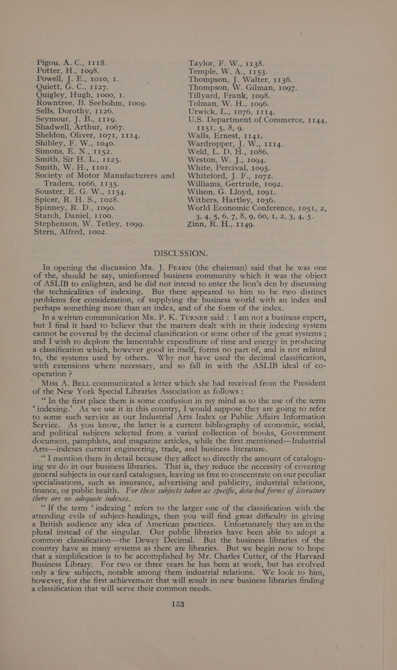 Firou,Ay C.,.2118. Taylor, F. W., 1138. Potter, H., 1098. Temple, W. A., 1153: Powell, J. E., 1010, 1. Thompson, J. Walter, 1136. Pmett; GG; 1527. Thompson, W. Gilman, 1097. Quigley, Hugh, 1000, 1. Tillyard, Frank, 1008. Rowntree, B. Seebohm, Ioog. Tolman, W. H., 1096. Sells, Dorothy, 1126. Urwick, L., 1076, 1114. mevyimour, J.B. .1i19: U.S. Department of Commerce, 1144, Shadwell, Arthur, 1067. EEGs 5a.B AG, Sheldon, Oliver, 1071, 1114. Walls, Ernest, 1141. Shibley, F. W., 1040. Wardropper, J. W., II14. Simons, E. N., 1152. Weld, L. D. H., 1086. Saito, Sir T.tLs..rr25. Weston, W. J., 1094. Smith, W. H., r1or. White, Percival, 1095. Society of Motor Manufacturers and Whiteford, J. F., 1072. Traders, 1066, 1135. Williams, Gertrude, 1092. Souster, E. G. W., 1154. Wilson, G. Lloyd, Iog1. wpicer, 11. S,, 1028. Withers, Hartley, 1036. Spinney, R. D., rogo. World Economic Conference, 1051, 2, Starch, Daniel, I1oo. Bed WES Os F550} COs ig 2,35 4565: Stephenson, W. Tetley, 1og9. Zinn, R. H., 1149. Stern, Alfred, 1002. DISCUSSION. In opening the discussion Mr. J. FEARN (the chairman) said that he was one of the, should he say, uninformed business community which it was the object of ASLIB to enlighten, and he did not intend to enter the lion’s den by discussing the technicalities of indexing. But there appeared to him to be two distinct problems for consideration, of supplying the business world with an index and perhaps something more than an index, and of the form of the index. In a written communication Mr. P. K. TURNER said : 1am nota business expert, but I find it hard to believe that the matters dealt with in their indexing system cannot be coveted by the decimal classification or some other of the great systems ; and I wish to deplore the lamentable expenditure of time and energy in producing a classification which, however good in itself, forms no part of, and is not related to, the systems used by others. Why not have used the decimal classification, with extensions where necessary, and so fall in with the ASLIB ideal of co- Operation ?P ' Miss A. BELL communicated a letter which she had received from the President of the New York Special Libraries Association as follows : ““ In the first place there is some confusion in my mind as to the use of the term ‘indexing.’ As we use it in this country, I would suppose they are going to refer to some such service as our Industrial Arts Index or Public Affairs Information Service. As you know, the latter is a current bibliography of economic, social, and political subjects selected from a varied collection of books, Government document, pamphlets, and magazine articles, while the first mentioned—Industrial Arts—indexes current engineering, trade, and business literature. “I mention them in detail because they affect so directly the amount of catalogu- ing we do in our business libraries. That is, they reduce the necessity of covering general subjects in our card catalogues, leaving us free to concentrate on our peculiar specialisations, such as insurance, advertising and publicity, industrial relations, finance, or public health. For these subjects taken as specific, detached forms of literature there are no adequate indexes. “Tf the term ‘ indexing ’ refers to the larger one of the classification with the attending evils of subject-headings, then you will find great difficulty in giving a British audience any idea of Ametican practices. Unfortunately they are in the plural instead of the singular. Our public libraries have been able to adopt a common classification—the Dewey Decimal. But the business libraries of the country have as many systems as there are libraries. But we begin now to hope that a simplification is to be accomplished by Mr. Charles Cutter, of the Harvard Business Library. For two or three years he has been at work, but has evolved only a*few subjects, notable among them industrial relations. We look to him, however, for the first achievement that will result in new business libraries finding a classification that will serve their common needs.