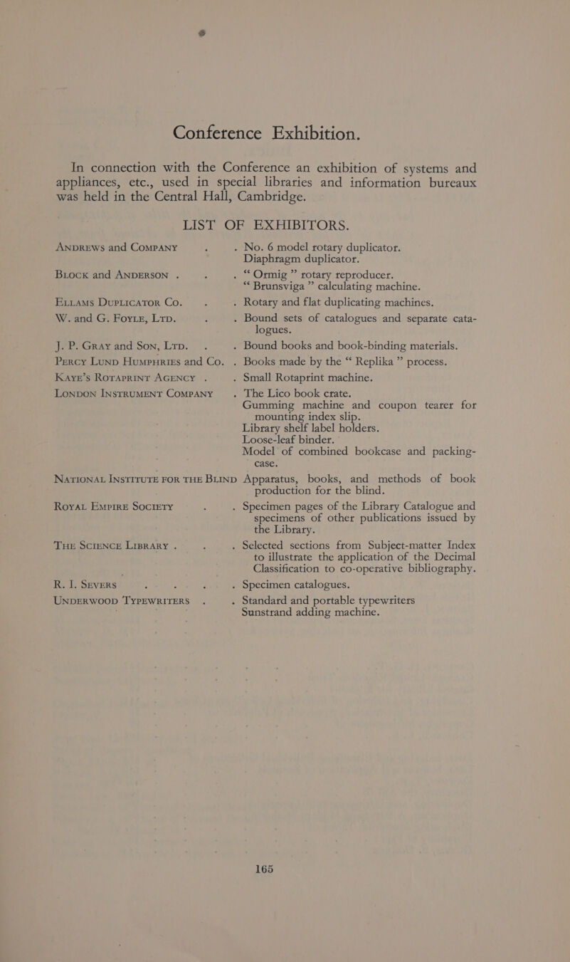 ANDREWS and CoMPANY Biock and ANDERSON . Exiams DupLicAror Co. W. and G. Forze, Lrp. J.P. Gray and Son, Lrp. Percy LuNp Humpuries and Co. Kaye’s Roraprint AGENCY . LoNbDON INSTRUMENT COMPANY NATIONAL INSTITUTE FOR THE BLIND Roya Empire SOCIETY THE SCIENCE LIBRARY . R. I. SEvERs UNDERWOOD ‘TYPEWRITERS Diaphragm duplicator. “* Brunsviga ” calculating machine. logues. Gumming machine and coupon tearer for mounting index slip. Library shelf label holders. Loose-leaf binder. Model of combined bookcase and packing- case. Apparatus, books, and methods of book production for the blind. specimens of other publications issued by the Library. to illustrate the application of the Decimal Classification to co-operative bibliography. Sunstrand adding machine.