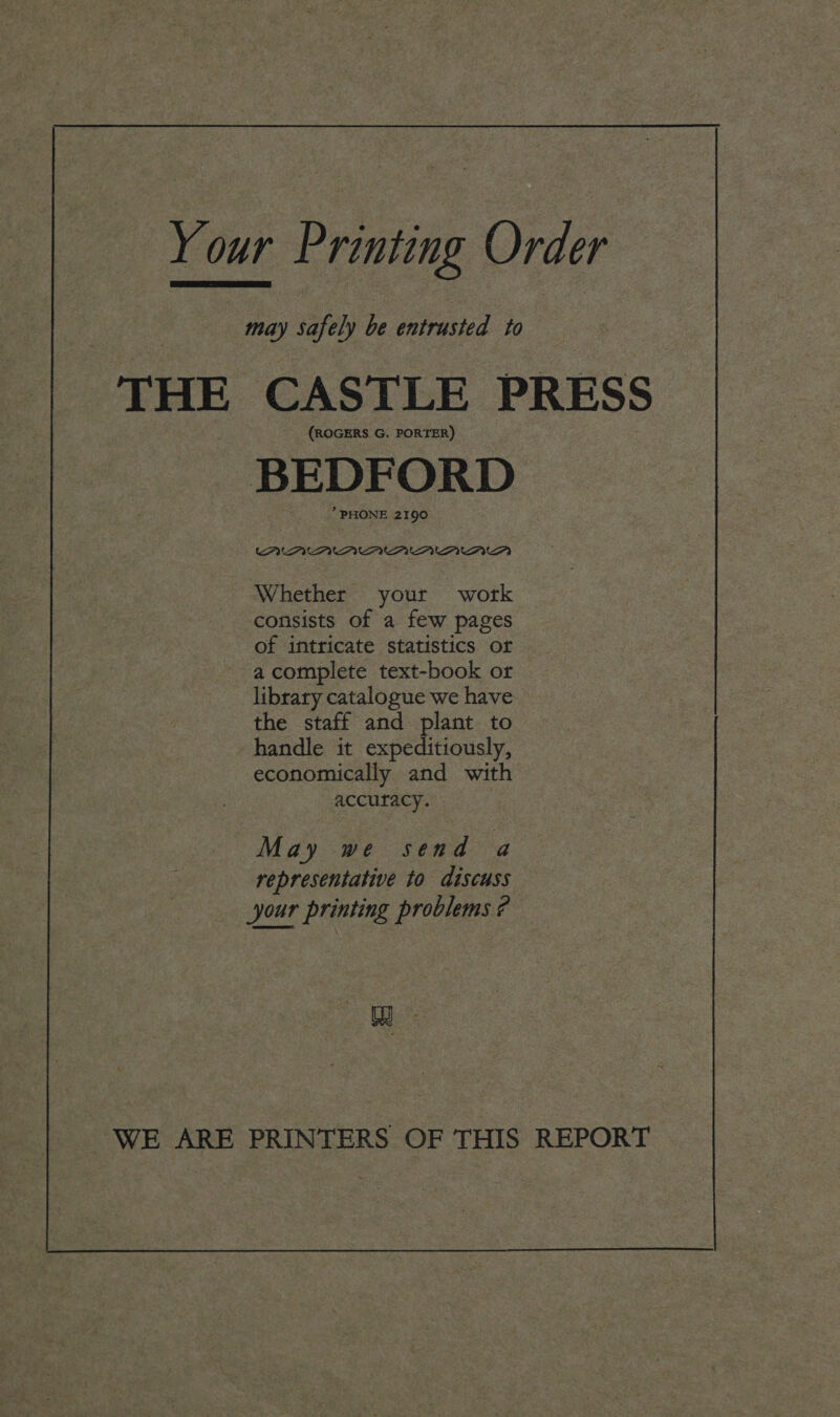 Your Printing Order le safely be entrusted to THE CASTLE PRESS (ROGERS G. PORTER) BEDFORD * PHONE 2190 UFO UUE. Whether your work consists of a few pages of intricate statistics or a complete text-book or — library catalogue we have the staff and plant to handle it expeditiously, economically and with accuracy. May we send a representative to discuss Jour printing problems ? Wi : WE ARE PRINTERS OF THIS REPORT