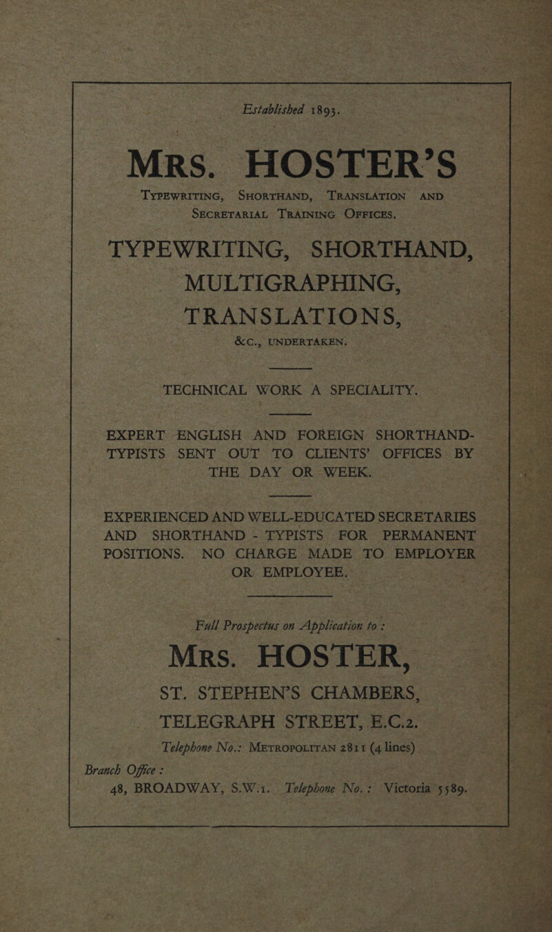 t. Established 18 : x Mrs. HOSTER’S TYPEWRITING, SHORTHAND, ‘TRANSLATION AND ae SECRETARIAL TRAINING OFFICES, oe TYPEWRITING, SHORTHAND, | — MULTIGRAPHING, TRANSLATIONS, &amp;C., UNDERTAKEN. he TECHNICAL WORK A SPECIALITY. EXPERT ENGLISH AND FOREIGN SHORTHAND- ~ TYPISTS SENT OUT TO CLIENTS’ OFFICES BY | THE DAY OR WEEK. en. EXPERIENCED AND WELL-EDUCATED SECRETARIES | AND SHORTHAND - TYPISTS FOR PERMANENT eae POSITIONS. NO CHARGE MADE TO EMPLOYER i a OR EMPLOYEE. Se Fall adic! on Application to : Mrs. HOSTER, | ST. STEPHEN’S CHAMBERS, + TELEGRAPH STREET, E.C.z. 1 oe Telephone No.: METROPOLITAN 2811 (4 lines) _ Ae. ' *s Branch Office : ate | 48, BROADWAY, S.W.1.. Telephone No.: Victoria 5589.