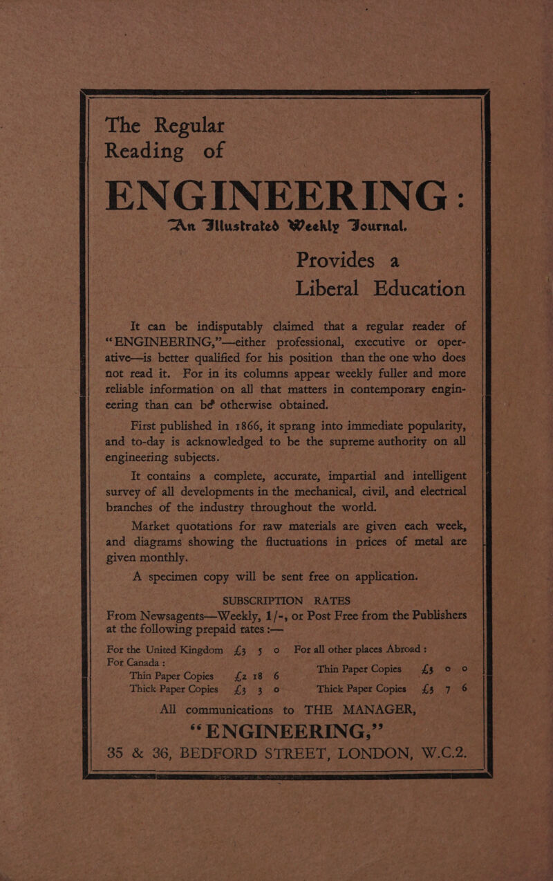 The Regular Reading of ENGINEER ING: TAn Bilustrated Weekly Journal, Provides a Liberal Education It can be indisputably claimed that a regular reader of ““ENGINEERING,”—either professional, executive or oper- ative—is better qualified for his position than the one who does not read it. For in its columns appear weekly fuller and more reliable information on all that matters in contemporary engin- — eeting than can bé otherwise obtained. First published in 1866, it sprang into immediate popularity, and to-day is acknowledged to be the supreme authority on all engineering subjects. It contains a complete, accurate, impartial and intelligent — survey of all developments in the mechanical, civil, and electrical branches of the industry throughout the world. - Market quotations for raw materials are given each week, and diagrams showing the fluctuations in prices of metal are — given monthly. A specimen copy will be sent free on application. SUBSCRIPTION RATES From Newsagents—Weekly, 1/-, or Post Free from the Publishers — at the following prepaid rates :— Thin Paper Copies £3 © Oo