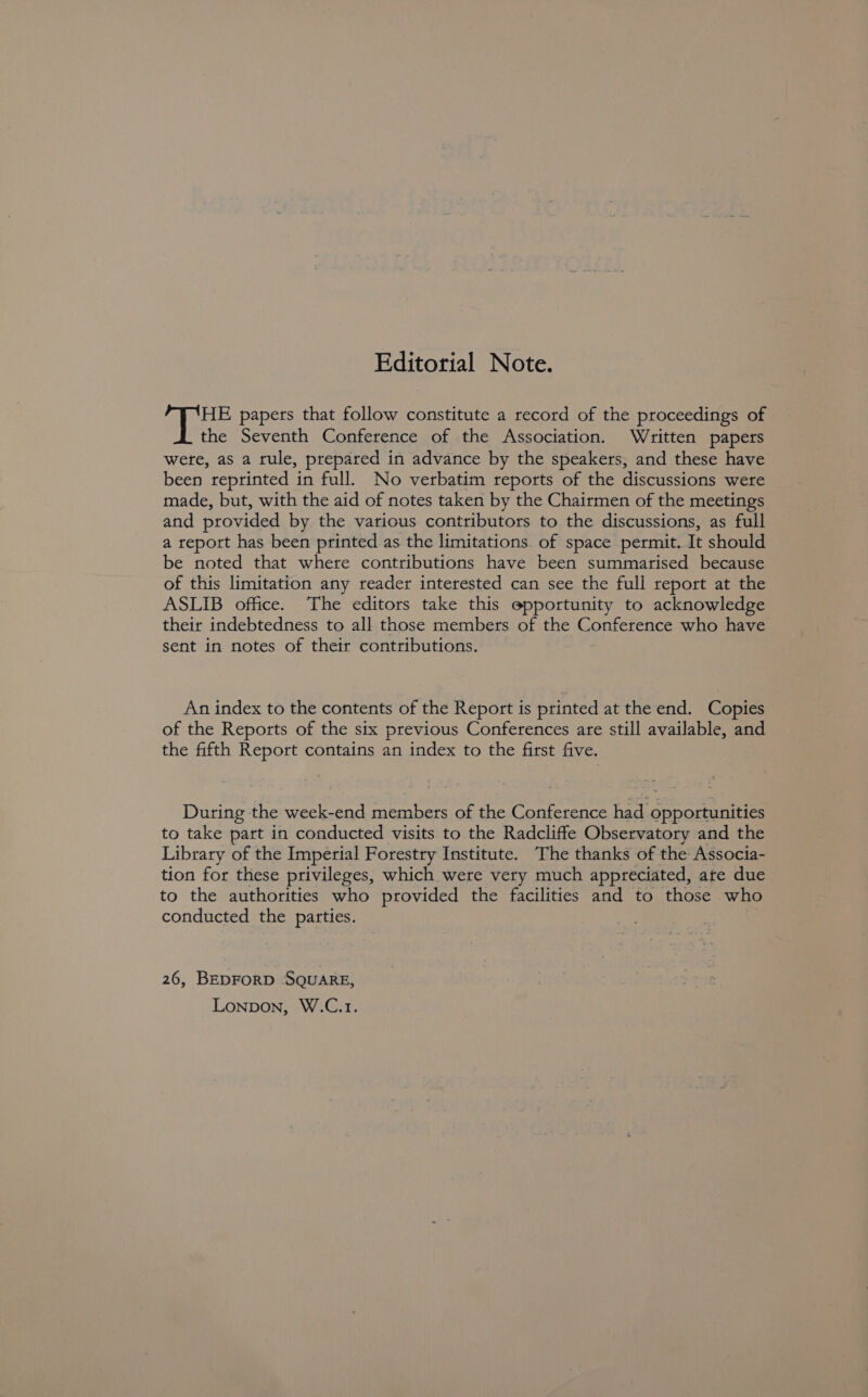 Editorial Note. HE papers that follow constitute a record of the proceedings of the Seventh Conference of the Association. Written papers were, as a rule, prepared in advance by the speakers, and these have been reprinted in full. No verbatim reports of the discussions were made, but, with the aid of notes taken by the Chairmen of the meetings and provided by the various contributors to the discussions, as full a report has been printed as the limitations. of space permit. It should be noted that where contributions have been summarised because of this limitation any reader interested can see the full report at the ASLIB office. The editors take this epportunity to acknowledge their indebtedness to all those members of the Conference who have sent in notes of their contributions. An index to the contents of the Report is printed at the end. Copies of the Reports of the six previous Conferences are still available, and the fifth Report contains an index to the first five. During the week-end members of the Conference had opportunities to take part in conducted visits to the Radcliffe Observatory and the Library of the Imperial Forestry Institute. The thanks of the Associa- tion for these privileges, which were very much appreciated, ate due to the authorities who provided the facilities and to those who conducted the parties. 26, BEDFORD SQUARE, Lonpbon, W.C.1.