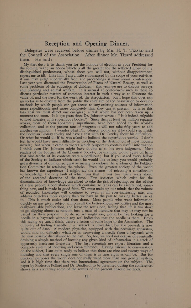 Reception and Opening Dinner. Delegates were received before dinner by Mr. H. T. Tizarp and the Council of the Association. After dinner Mr. Tizard addressed them. He said: My first duty is to thank you for the honour of election as your President for the coming year; an honor which is all the greater for the reflected glory of my distinguished predecessor, whose shoes you will not, without disappointment, expect me to fill. Like him, I am a little embarrassed by the scope of your activities if one may judge superficially from the proceedings at your annual conferences. Last year you discussed. the Preservation of Places of Natural Beauty, as well as some problems of the education of children: this year we are to discuss surveys and planning and animal welfare, It is natural at conferences such as these to discuss particular matters of common interest in such a way as to illustrate the value of, and the need for the work of, the Association, but I hope this does not go so far as to obscure from the public the chief aim of the Association to develop methods by which people can get access to any existing sources of information mote expeditiously and more completely than they can at present. It is to this task that we must direct our energies; a task which has not been taken up a moment too soon. It is 150 years since Dr. Johnson wrote: “ It is indeed culpable to load libraries with superfluous books.” Since then at least ten million separate wotks, most of them apparently superfluous, have been added to the world’s collection, and at the present rate of progress it will not take fifty years to add another ten million. I wonder what Dr. Johnson would say if he could step inside the Bodleian Library to-day and have a chat with Dr. Cowley about his difficulties, Or what he would do if he was asked to indicate the superfluous works. I don’t feel he would have much difficulty in deciding on the destruction of most modern novels ; but when it came to works which purport to contain useful information I think even Dr. Johnson might have doubts as to his own judgment. Most readers of the Journal of the Chemical Society, for example, would agree off hand that nine-tenths of its contents were superfluous ; but if you asked every fellow of the Society to indicate which tenth he would like to keep you would probably get a diversity of opinion so great as merely to endorse the wisdom of the Publica- tion Committee in retaining the whole. Even the greatest society of the world has known the experience—I might say the shame—of rejecting a contribution to knowledge, the only fault of which was that it was too many years ahead of the accepted doctrine of the time. Few societies which exist for the dissemination of knowledge can afford to take the tisk of rejecting, on the advice of a few people, a contribution which contains, so far as can be ascertained, some- thing new, and is made in good faith. We must make up our minds that the volume of recorded knowledge will continue to swell at an ever-increasing rate, and addtess ourselves more eagerly than we have in the past to making better use of it. This is much easier said than done. Most people who want information quickly on any given subject will consult the better-known authorities and the most easily-available publications, and leave the rest alone, feeling that life is too short to go digging almost at random into a mass of literature that may or may not be useful for their purpose. To do so, we might say, would be like looking for a needle in a haystack without any real indication that the needle is there. From this saying we can, I think, derive a lesson of some hope to the Association. The difficulty of finding a needle in a haystack is proverbial, but the proverb is now quite out of date. A modern physicist, equipped with the necessary apparatus, would find no difficulty whatever in recovering a needle from a haystack with the least possible disturbance to the hay. So, too, we need not despair of eventually devising a simple method of locating any given kind of information in a stack of apparently irrelevant literature. The first essentials are expert librarians and a complete system of indexing and cross-reference. Having listened to conversation on the subject, I am quite ready to believe that there are nine and twenty ways of indexing and that every single one of them is as near right as can be. But for practical purposes the world does not really want more than one general system, and it is high time that there was international agreement on the subject. The paper by Professor Pollard and Dr. Bradford, to be presented during the conference, shows in a vivid way some of the results of the present chaotic methods.