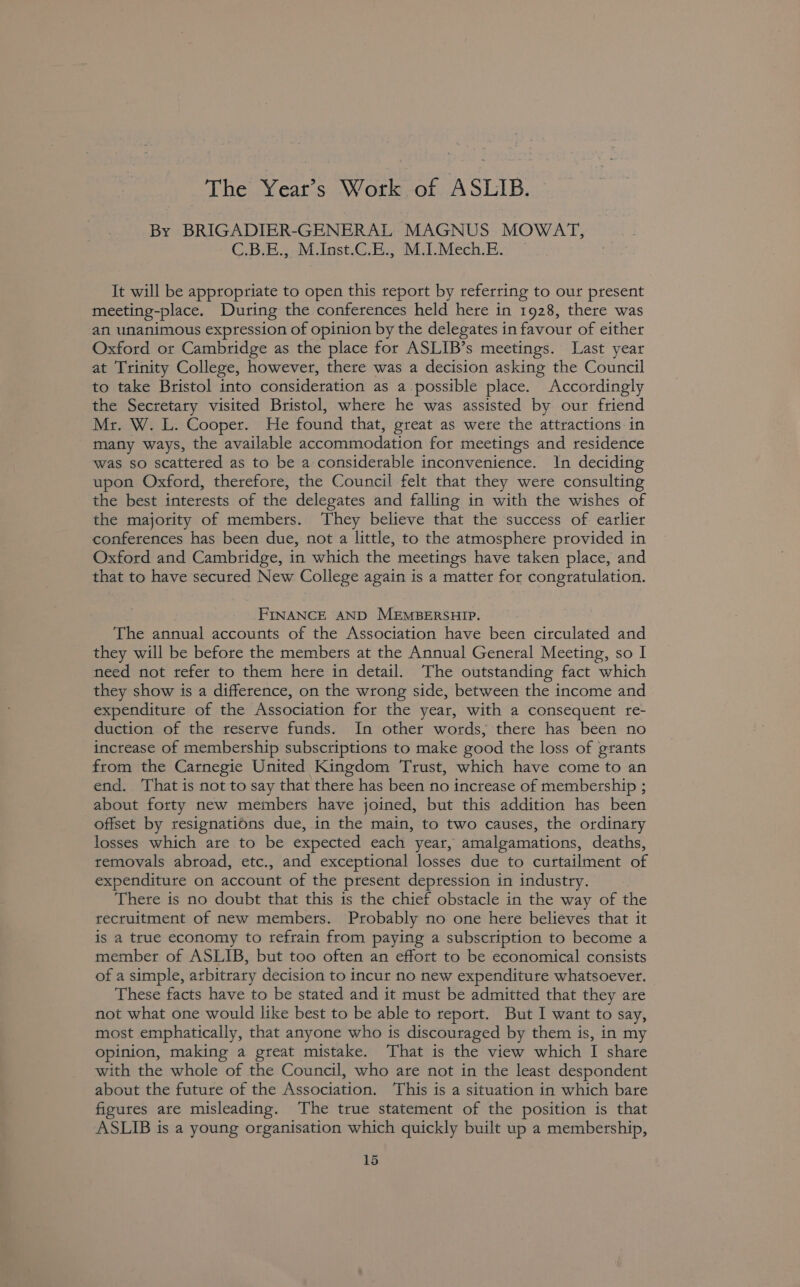 The Year’s Work of ASLIB. By BRIGADIER-GENERAL MAGNUS MOWAT, C.B.E., MInst.C.E., M.I.Mech.E. It will be appropriate to open this report by referring to our present meeting-place. During the conferences held here in 1928, there was an unanimous expression of opinion by the delegates in favour of either Oxford or Cambridge as the place for ASLIB’s meetings. Last year at Trinity College, however, there was a decision asking the Council to take Bristol into consideration as a possible place. Accordingly the Secretary visited Bristol, where he was assisted by our friend Mr. W. L. Cooper. He found that, great as were the attractions in many ways, the available accommodation for meetings and residence was so scattered as to be a considerable inconvenience. In deciding upon Oxford, therefore, the Council felt that they were consulting the best interests of the delegates and falling in with the wishes of the majority of members. They believe that the success of. earlier conferences has been due, not a little, to the atmosphere provided in Oxford and Cambridge, in which the meetings have taken place, and that to have secured New College again is a matter for congratulation. FINANCE AND MEMBERSHIP. The annual accounts of the Association have been circulated and they will be before the members at the Annual General Meeting, so I need not refer to them here in detail. The outstanding fact which they show is a difference, on the wrong side, between the income and expenditure of the Association for the year, with a consequent re- duction of the reserve funds. In other words, there has been no increase of membership subscriptions to make good the loss of grants from the Carnegie United Kingdom Trust, which have come to an end. ‘That is not to say that there has been no increase of membership ; about forty new members have joined, but this addition has been offset by resignations due, in the main, to two causes, the ordinary losses which are to be expected each year, amalgamations, deaths, removals abroad, etc., and exceptional losses due to curtailment of expenditure on account of the present depression in industry. There is no doubt that this is the chief obstacle in the way of the recruitment of new members. Probably no one here believes that it is a true economy to refrain from paying a subscription to become a member of ASLIB, but too often an effort to be economical consists of a simple, arbitrary decision to incur no new expenditure whatsoever. These facts have to be stated and it must be admitted that they are not what one would like best to be able to report. But I want to say, most emphatically, that anyone who is discouraged by them is, in my opinion, making a great mistake. That is the view which I share with the whole of the Council, who are not in the least despondent about the future of the Association. ‘This is a situation in which bare figures are misleading. The true statement of the position is that ASLIB is a young organisation which quickly built up a membership,