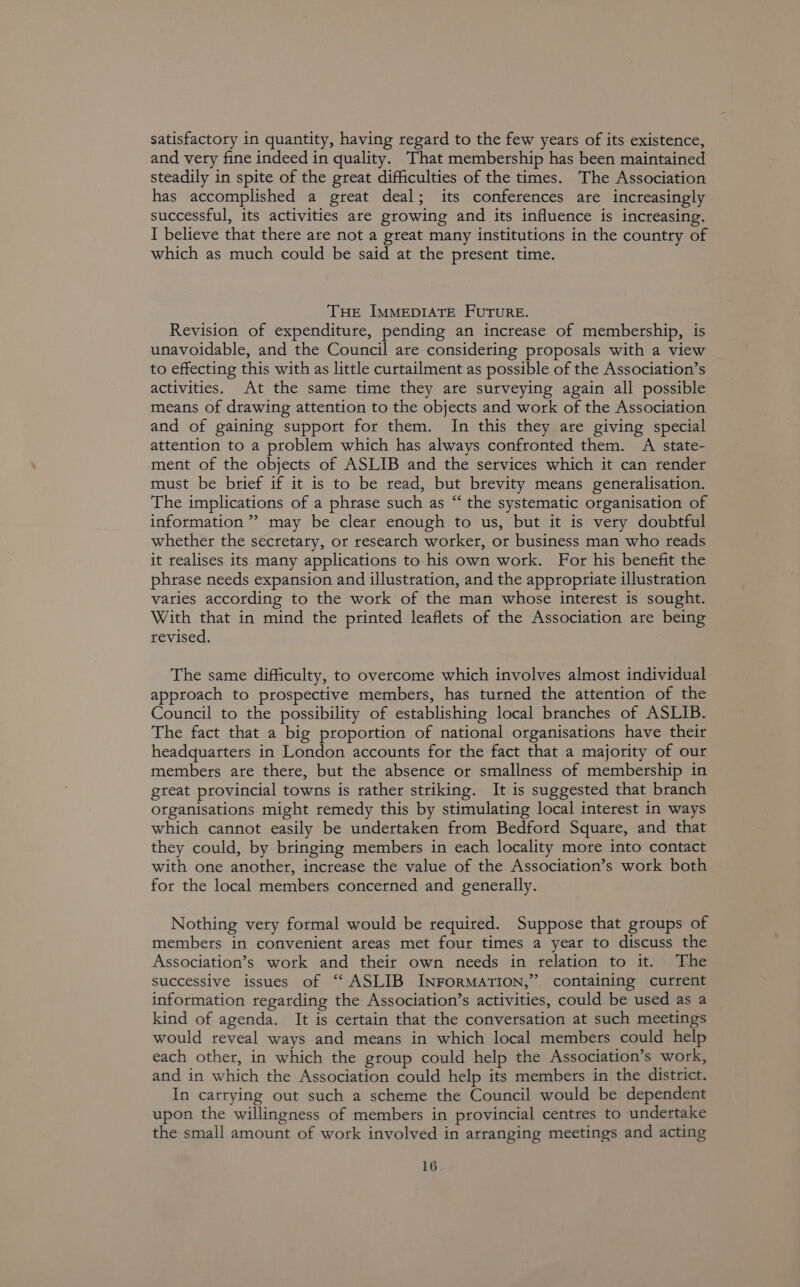 satisfactory in quantity, having regard to the few years of its existence, and very fine indeed in quality. That membership has been maintained steadily in spite of the great difficulties of the times. The Association has accomplished a great deal; its conferences are increasingly successful, its activities are growing and its influence is increasing. I believe that there are not a great many institutions in the country of which as much could be said at the present time. THE IMMEDIATE FuTuRE. Revision of expenditure, pending an increase of membership, is unavoidable, and the Council are considering proposals with a view to effecting this with as little curtailment as possible of the Association’s activities. At the same time they are surveying again all possible means of drawing attention to the objects and work of the Association and of gaining support for them. In this they are giving special attention to a problem which has always confronted them. A state- ment of the objects of ASLIB and the services which it can render must be brief if it is to be read, but brevity means generalisation. The implications of a phrase such as “ the systematic organisation of information”? may be clear enough to us, but it is very doubtful whether the secretary, or research worker, or business man who reads it realises its many applications to his own work. For his benefit the phrase needs expansion and illustration, and the appropriate illustration varies according to the work of the man whose interest is sought. With that in mind the printed leaflets of the Association are being revised. The same difficulty, to overcome which involves almost individual approach to prospective members, has turned the attention of the Council to the possibility of establishing local branches of ASLIB. The fact that a big proportion of national organisations have their headquarters in London accounts for the fact that a majority of our members are there, but the absence or smallness of membership in gteat provincial towns is rather striking. It is suggested that branch organisations might remedy this by stimulating local interest in ways which cannot easily be undertaken from Bedford Square, and that they could, by bringing members in each locality more into contact with one another, increase the value of the Association’s work both for the local members concerned and generally. Nothing very formal would be required. Suppose that groups of members in convenient areas met four times a year to discuss the Association’s work and their own needs in relation to it. The successive issues of “‘ ASLIB INFORMATION,” containing current information regarding the Association’s activities, could be used as a kind of agenda. It is certain that the conversation at such meetings would reveal ways and means in which local members could help each other, in which the group could help the Association’s work, and in which the Association could help its members in the district. In carrying out such a scheme the Council would be dependent upon the willingness of members in provincial centres to undertake the small amount of work involved in arranging meetings and acting