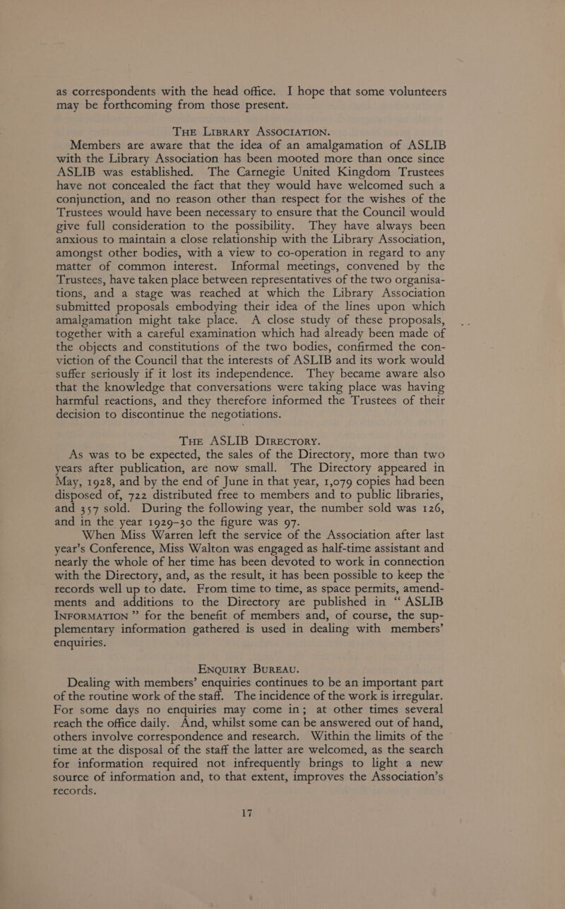 as correspondents with the head office. I hope that some volunteers may be forthcoming from those present. THE Lrprary ASSOCIATION. Members are aware that the idea of an amalgamation of ASLIB with the Library Association has been mooted more than once since ASLIB was established. The Carnegie United Kingdom Trustees have not concealed the fact that they would have welcomed such a conjunction, and no reason other than respect for the wishes of the Trustees would have been necessary to ensure that the Council would give full consideration to the possibility. They have always been anxious to maintain a close relationship with the Library Association, amongst other bodies, with a view to co-operation in regard to any matter of common interest. Informal meetings, convened by the Trustees, have taken place between representatives of the two organisa- tions, and a stage was reached at which the Library Association submitted proposals embodying their idea of the lines upon which amalgamation might take place. A close study of these proposals, together with a careful examination which had already been made of the objects and constitutions of the two bodies, confirmed the con- viction of the Council that the interests of ASLIB and its work would suffer seriously if it lost its independence. They became aware also that the knowledge that conversations were taking place was having harmful reactions, and they therefore informed the Trustees of their decision to discontinue the negotiations. THe ASLIB Drrecrory. As was to be expected, the sales of the Directory, more than two years after publication, are now small. The Directory appeared in May, 1928, and by the end of June in that year, 1,079 copies had been disposed of, 722 distributed free to members and to public libraries, and 357 sold. During the following year, the number sold was 126, and in the year 1929-30 the figure was 97. When Miss Warren left the service of the Association after last year’s Conference, Miss Walton was engaged as half-time assistant and nearly the whole of her time has been devoted to work in connection with the Directory, and, as the result, it has been possible to keep the records well up to date. From time to time, as space permits, amend- ments and additions to the Directory are published in ‘‘ ASLIB INFORMATION ” for the benefit of members and, of course, the sup- plementary information gathered is used in dealing with members’ enquiries. ENaQuiry BUREAU. Dealing with membets’ enquiries continues to be an important part of the routine work of the staff. The incidence of the work is irregular. For some days no enquiries may come in; at other times several reach the office daily. And, whilst some can be answered out of hand, others involve correspondence and research. Within the limits of the time at the disposal of the staff the latter are welcomed, as the search for information required not infrequently brings to light a new source of information and, to that extent, improves the Association’s records.