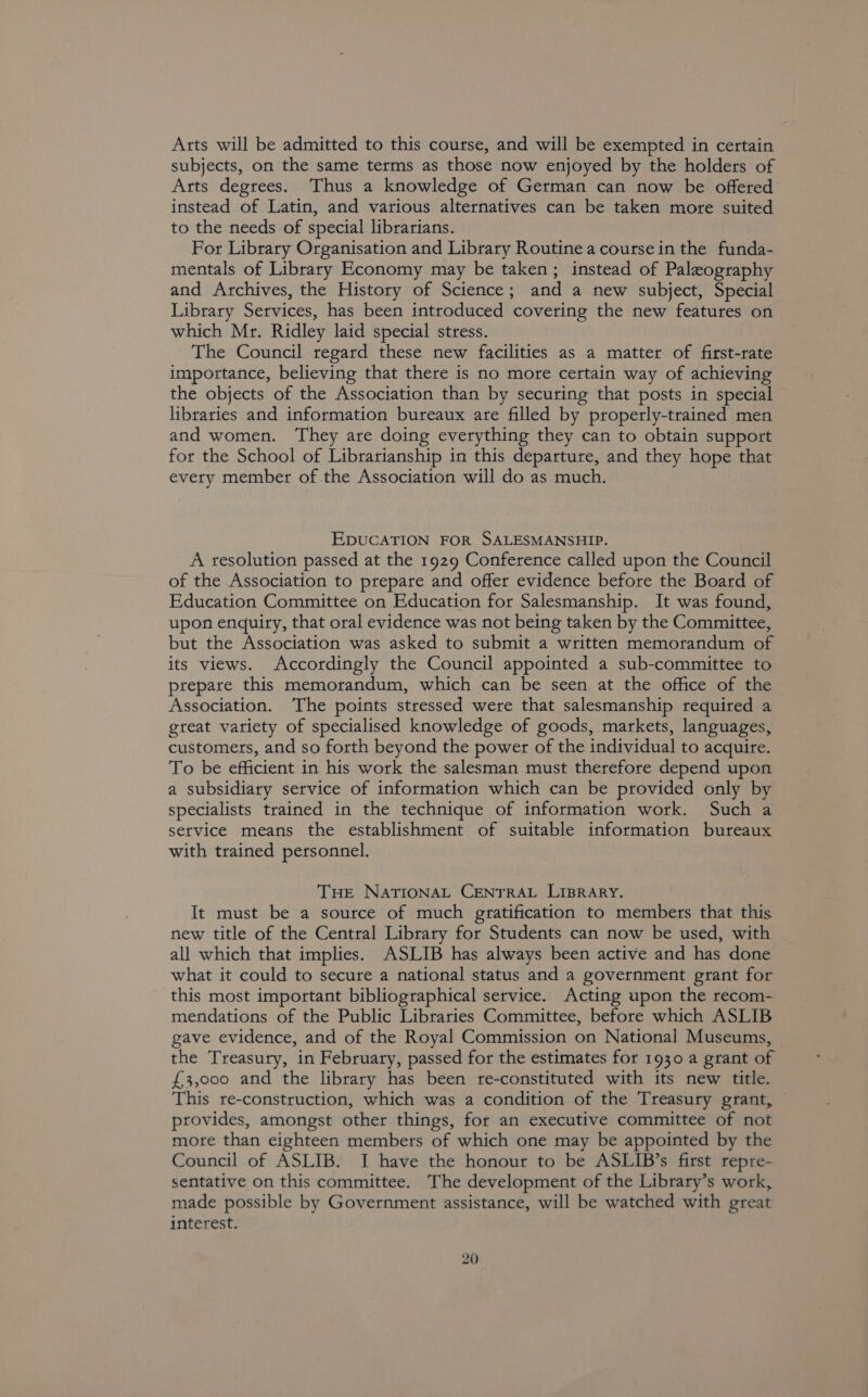 Arts will be admitted to this course, and will be exempted in certain subjects, on the same terms as those now enjoyed by the holders of Arts degrees. Thus a knowledge of German can now be offered instead of Latin, and various alternatives can be taken more suited to the needs of special librarians. For Library Organisation and Library Routine a course in the funda- mentals of Library Economy may be taken; instead of Palezography and Archives, the History of Science; and a new subject, Special Library Services, has been introduced covering the new features on which Mr. Ridley laid special stress. The Council regard these new facilities as a matter of first-rate importance, believing that there is no more certain way of achieving the objects of the Association than by securing that posts in special libraries and information bureaux are filled by properly-trained men and women. They are doing everything they can to obtain support for the School of Librarianship in this departure, and they hope that every member of the Association will do as much. EDUCATION FOR SALESMANSHIP. A resolution passed at the 1929 Conference called upon the Council of the Association to prepare and offer evidence before the Board of Education Committee on Education for Salesmanship. It was found, upon enquiry, that oral evidence was not being taken by the Committee, but the Association was asked to submit a written memorandum of its views. Accordingly the Council appointed a sub-committee to prepare this memorandum, which can be seen at the office of the Association. The points stressed were that salesmanship required a great variety of specialised knowledge of goods, markets, languages, customers, and so forth beyond the power of the individual to acquire. To be efficient in his work the salesman must therefore depend upon a subsidiary service of information which can be provided only by specialists trained in the technique of information work. Such a setvice means the establishment of suitable information bureaux with trained personnel. THE NATIONAL CENTRAL LIBRARY. It must be a source of much gratification to members that this new title of the Central Library for Students can now be used, with all which that implies. ASLIB has always been active and has done what it could to secure a national status and a government grant for this most important bibliographical service. Acting upon the recom- mendations of the Public Libraries Committee, before which ASLIB gave evidence, and of the Royal Commission on National Museums, the Treasury, in February, passed for the estimates for 1930 a grant of £3,000 and the library has been re-constituted with its new title. This re-construction, which was a condition of the Treasury grant, provides, amongst other things, for an executive committee of not more than eighteen members of which one may be appointed by the Council of ASLIB. I have the honour to be ASLIB’s first repre- sentative on this committee. The development of the Library’s work, made possible by Government assistance, will be watched with great interest.