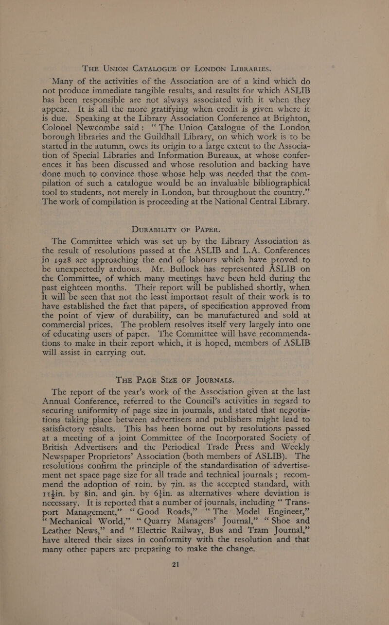 THE UNION CATALOGUE OF LONDON LIBRARIES. ‘Many of the activities of the Association are of a kind which do not produce immediate tangible results, and results for which ASLIB has been tesponsible are not always associated with it when they appear. It is all the more gratifying when credit is given where it is due. Speaking at the Library Association Conference at Brighton, Colonel Newcombe said: ‘‘ The Union Catalogue of the London borough libraries and the Guildhall Library, on which work is to be started in the autumn, owes its origin to a large extent to the Associa- tion of Special Libraries and Information Bureaux, at whose confer- ences it has been discussed and whose resolution and backing have ‘done much to convince those whose help was needed that the com- pilation of such a catalogue would be an invaluable bibliographical tool to students, not merely in London, but throughout the country.” The work of compilation is proceeding at the National Central Library. DURABILITY OF PAPER. The Committee which was set up by the Library Association as the result of resolutions passed at the ASLIB and L.A. Conferences in 1928 are approaching the end of labours which have proved to be unexpectedly arduous. Mr. Bullock has represented ASLIB on the Committee, of which many meetings have been held during the past eighteen months. Their report will be published shortly, when it will be seen that not the least important result of their work is to have established the fact that papers, of specification approved from the point of view of durability, can be manufactured and sold at commercial prices. The problem resolves itself very largely into one of educating users of paper. The Committee will have recommenda- tions to make in their report which, it is hoped, members of ASLIB will assist in carrying out. THE PAGE SIZE OF JOURNALS. The report of the year’s work of the Association given at the last Annual Conference, referred to the Council’s activities in regard to secuting uniformity of page size in journals, and stated that negotia- tions taking place between advertisers and publishers might lead to satisfactory results. This has been borne out by resolutions passed at a meeting of a joint Committee of the Incorporated Society of British Advertisers and the Periodical Trade Press and Weekly Newspaper Proprietors’ Association (both members of ASLIB). The resolutions confirm the principle of the standardisation of advertise- ment net space page size for all trade and technical journals ; recom- mend the adoption of 1oin. by 7in. as the accepted standard, with trdin. by 8in. and gin. by 6}in. as alternatives where deviation is necessary. It is reported that a number of journals, including “ Trans- port Management,” “‘Good Roads,” “ The Model Engineer,” “© Mechanical World,” ‘‘ Quarry Managers’ Journal,” “ Shoe and Leather News,” and “ Electric Railway, Bus and Tram Journal,” have altered their sizes in conformity with the resolution and that many other papers are preparing to make the change.