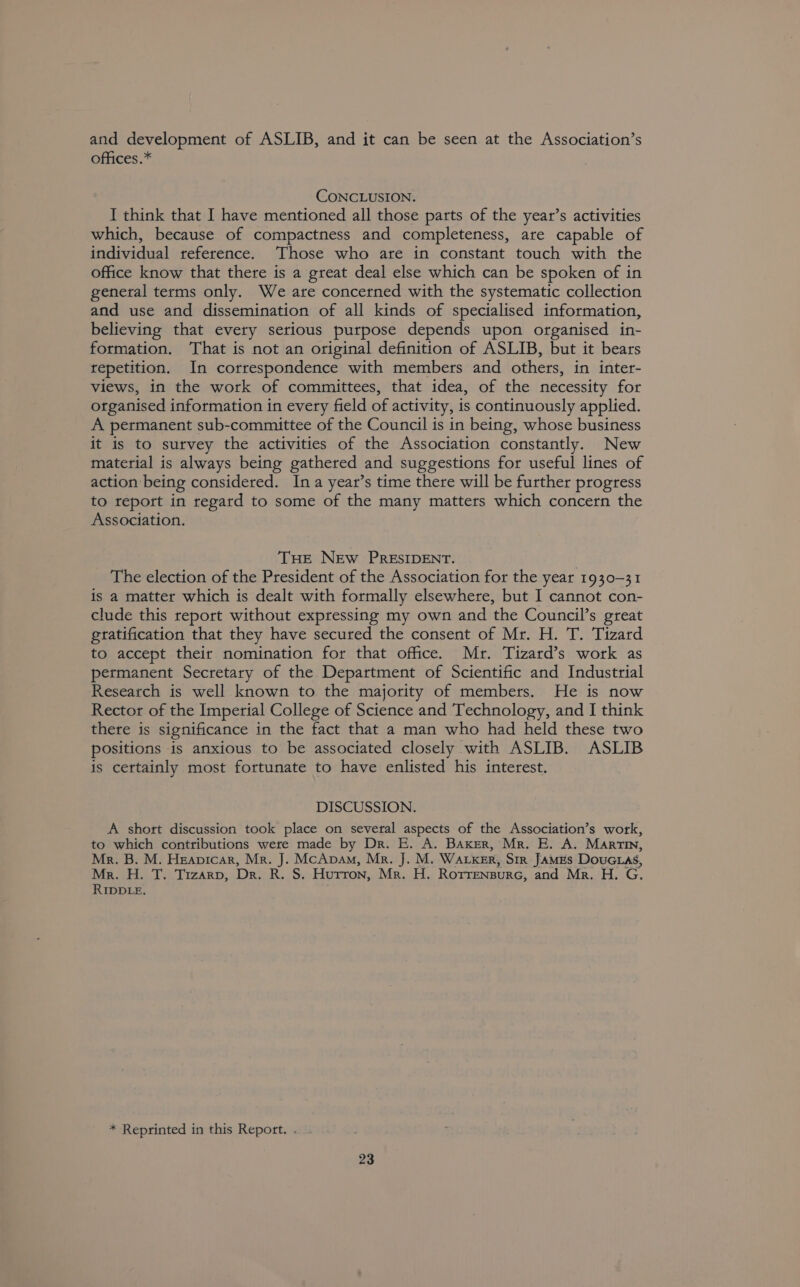 and development of ASLIB, and it can be seen at the Association’s offices.* CONCLUSION. I think that I have mentioned all those parts of the year’s activities which, because of compactness and completeness, are capable of individual reference. Those who are in constant touch with the office know that there is a great deal else which can be spoken of in general terms only. We are concerned with the systematic collection and use and dissemination of all kinds of specialised information, believing that every serious purpose depends upon organised in- formation. That is not an original definition of ASLIB, but it bears repetition. In correspondence with members and others, in inter- views, in the work of committees, that idea, of the necessity for organised information in every field of activity, is continuously applied. A permanent sub-committee of the Council is in being, whose business it is to survey the activities of the Association constantly. New material is always being gathered and suggestions for useful lines of action being considered. Ina year’s time there will be further progress to report in regard to some of the many matters which concern the Association. THE NEw PRESIDENT. The election of the President of the Association for the year 1930-31 is a matter which is dealt with formally elsewhere, but I cannot con- clude this report without expressing my own and the Council’s great gratification that they have secured the consent of Mr. H. T. Tizard to accept their nomination for that office. Mr. Tizard’s work as permanent Secretary of the Department of Scientific and Industrial Research is well known to the majority of members. He is now Rector of the Imperial College of Science and Technology, and I think there is significance in the fact that a man who had held these two positions -is anxious to be associated closely with ASLIB. ASLIB is certainly most fortunate to have enlisted his interest. DISCUSSION. A short discussion took place on several aspects of the Association’s work, to which contributions were made by Dr. E. A. Baker, Mr. E. A. Martin, Mr. B. M. Heapicar, Mr. J. McApaAm, Mr. J. M. Waksr, Sir James DouG.as, Mr. H. T. Trzarp, Dr. R. S. Hurron, Mr. H. Rorrensurc, and Mr. H. G. RIDDLE. * Reprinted in this Report. .