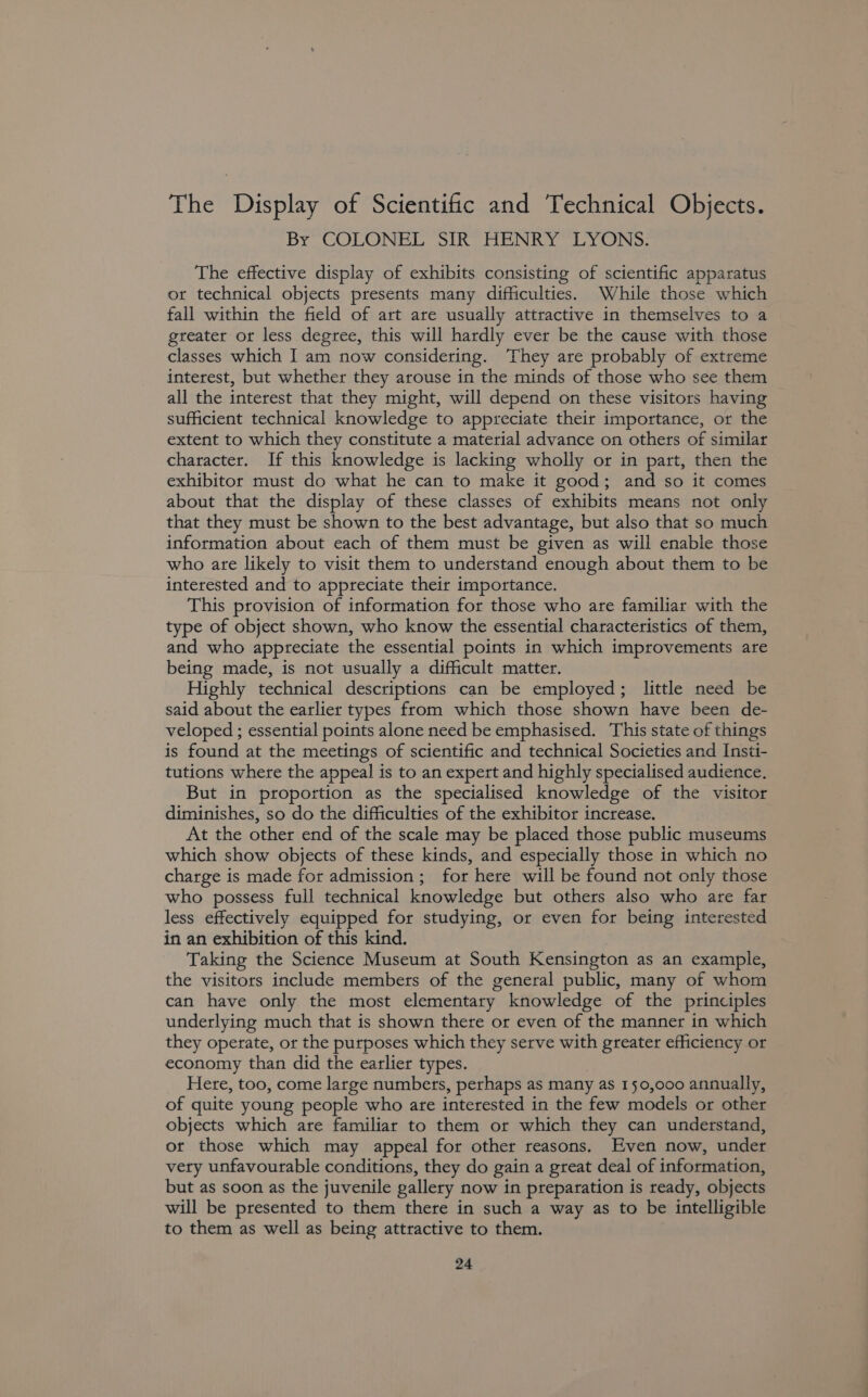 The Display of Scientific and Technical Objects. By COLONEL SIR HENRY LYONS. The effective display of exhibits consisting of scientific apparatus or technical objects presents many difficulties. While those which fall within the field of art are usually attractive in themselves to a greater or less degree, this will hardly ever be the cause with those classes which I am now considering. They are probably of extreme interest, but whether they arouse in the minds of those who see them all the interest that they might, will depend on these visitors having sufficient technical knowledge to appreciate their importance, or the extent to which they constitute a material advance on others of similar character. If this knowledge is lacking wholly or in part, then the exhibitor must do what he can to make it good; and so it comes about that the display of these classes of exhibits means not only that they must be shown to the best advantage, but also that so much information about each of them must be given as will enable those who are likely to visit them to understand enough about them to be interested and to appreciate their importance. This provision of information for those who are familiar with the type of object shown, who know the essential characteristics of them, and who appreciate the essential points in which improvements are being made, is not usually a difficult matter. Highly technical descriptions can be employed; little need be said about the earlier types from which those shown have been de- veloped ; essential points alone need be emphasised. This state of things is found at the meetings of scientific and technical Societies and Insti- tutions where the appeal is to an expert and highly specialised audience. But in proportion as the specialised knowledge of the visitor diminishes, so do the difficulties of the exhibitor increase. At the other end of the scale may be placed those public museums which show objects of these kinds, and especially those in which no charge is made for admission; for here will be found not only those who possess full technical knowledge but others also who are far less effectively equipped for studying, or even for being interested in an exhibition of this kind. Taking the Science Museum at South Kensington as an example, the visitors include members of the general public, many of whom can have only the most elementary knowledge of the principles underlying much that is shown there or even of the manner in which they operate, or the purposes which they serve with greater efficiency or economy than did the earlier types. Here, too, come large numbers, perhaps as many as 150,000 annually, of quite young people who are interested in the few models or other objects which are familiar to them or which they can understand, ot those which may appeal for other reasons. Even now, under very unfavourable conditions, they do gain a great deal of information, but as soon as the juvenile gallery now in preparation is ready, objects will be presented to them there in such a way as to be intelligible to them as well as being attractive to them.