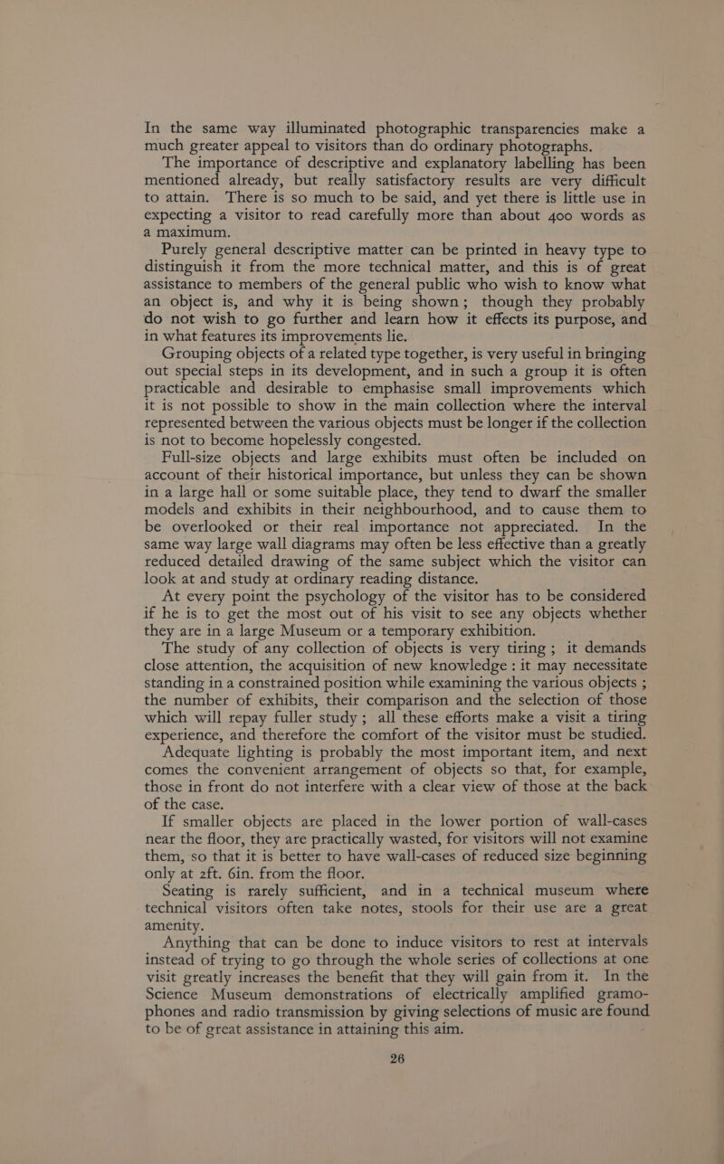 In the same way illuminated photographic transparencies make a much greater appeal to visitors than do ordinary photographs. The importance of descriptive and explanatory labelling has been mentioned already, but really satisfactory results are very difficult to attain. There is so much to be said, and yet there is little use in expecting a visitor to read carefully more than about 400 words as a maximum. Purely general descriptive matter can be printed in heavy type to distinguish it from the more technical matter, and this is of great assistance to members of the general public who wish to know what an object is, and why it is being shown; though they probably do not wish to go further and learn how it effects its purpose, and in what features its improvements lie. Grouping objects of a related type together, is very useful in bringing out special steps in its development, and in such a group it is often practicable and desirable to emphasise small improvements which it is not possible to show in the main collection where the interval represented between the various objects must be longer if the collection is not to become hopelessly congested. Pull-size objects and large exhibits must often be included on account of their historical importance, but unless they can be shown in a large hall or some suitable place, they tend to dwarf the smaller models and exhibits in their neighbourhood, and to cause them to be overlooked or their real importance not appreciated. In the same way large wall diagrams may often be less effective than a greatly reduced detailed drawing of the same subject which the visitor can look at and study at ordinary reading distance. At every point the psychology of the visitor has to be considered if he is to get the most out of his visit to see any objects whether they are in a large Museum or a temporary exhibition. _ The study of any collection of objects is very tiring ; it demands close attention, the acquisition of new knowledge : it may necessitate standing in a constrained position while examining the various objects ; the number of exhibits, their comparison and the selection of those which will repay fuller study; all these efforts make a visit a tiring expetience, and therefore the comfort of the visitor must be studied. Adequate lighting is probably the most important item, and next comes the convenient arrangement of objects so that, for example, those in front do not interfere with a clear view of those at the back of the case. If smaller objects are placed in the lower portion of wall-cases near the floor, they are practically wasted, for visitors will not examine them, so that it is better to have wall-cases of reduced size beginning only at 2ft. 6in. from the floor. Seating is rarely sufficient, and in a technical museum where technical visitors often take notes, stools for their use are a great amenity. Anything that can be done to induce visitors to rest at intervals instead of trying to go through the whole series of collections at one visit greatly increases the benefit that they will gain from it. In the Science Museum demonstrations of electrically amplified gramo- phones and radio transmission by giving selections of music are found to be of great assistance in attaining this aim.