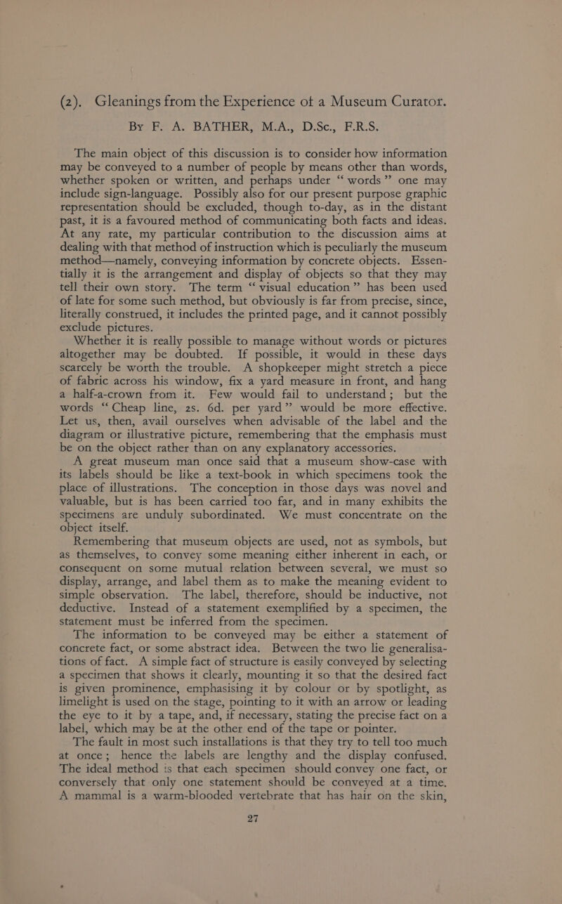 (2). Gleanings from the Experience ot a Museum Curator. Bribe we BATH ERe MA D.Sc.° PRS, The main object of this discussion is to consider how information may be conveyed to a number of people by means other than words, whether spoken or written, and perhaps under “ words” one may include sign-language. Possibly also for our present purpose graphic representation should be excluded, though to-day, as in the distant past, it is a favoured method of communicating both facts and ideas. At any rate, my particular contribution to the discussion aims at dealing with that method of instruction which is peculiarly the museum method—namely, conveying information by concrete objects. Essen- tially it is the arrangement and display of objects so that they may tell their own story. The term ‘‘ visual education” has been used of late for some such method, but obviously is far from precise, since, literally construed, it includes the printed page, and it cannot possibly exclude pictures. Whether it is really possible to manage without words or pictures altogether may be doubted. If possible, it would in these days scarcely be worth the trouble. A shopkeeper might stretch a piece of fabric across his window, fix a yard measure in front, and hang a half-a-crown from it. Few would fail to understand; but the words “Cheap line, 2s. 6d. per yard’? would be more effective. Let us, then, avail ourselves when advisable of the label and the diagram or illustrative picture, remembering that the emphasis must be on the object rather than on any explanatory accessories. A great museum man once said that a museum show-case with its labels should be like a text-book in which specimens took the place of illustrations. The conception in those days was novel and valuable, but is has been carried too far, and in many exhibits the specimens are unduly subordinated. We must concentrate on the object itself. Remembering that museum objects are used, not as symbols, but as themselves, to convey some meaning either inherent in each, or consequent on some mutual relation between several, we must so display, arrange, and label them as to make the meaning evident to simple observation. The label, therefore, should be inductive, not deductive. Instead of a statement exemplified by a specimen, the statement must be inferred from the specimen. The information to be conveyed may be either a statement of concrete fact, or some abstract idea. Between the two lie generalisa- tions of fact. A simple fact of structure is easily conveyed by selecting a specimen that shows it clearly, mounting it so that the desired fact is given prominence, emphasising it by colour or by spotlight, as limelight is used on the stage, pointing to it with an arrow or leading the eye to it by a tape, and, if necessary, stating the precise fact on a label, which may be at the other end of the tape or pointer. The fault in most such installations is that they try to tell too much at once; hence the labels are lengthy and the display confused. The ideal method is that each specimen should convey one fact, or conversely that only one statement should be conveyed at a time. A mammal is a watm-blooded vertebrate that has hair on the skin,