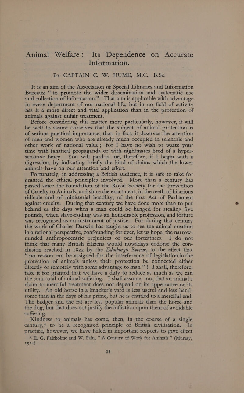 Animal Welfare: Its Dependence on Accurate Information. By CAPTAIN C. W. HUME, M.C., B.Sc. It is an aim of the Association of Special Libraries and Information Bureaux “to promote the wider dissemination and systematic use and collection of information.” That aim is applicable with advantage in every department of our national life, but in no field of activity has it a more direct and vital application than in the protection of animals against unfair treatment. Before considering this matter more particularly, however, it will be well to assure ourselves that the subject of animal protection is of serious practical importance, that, in fact, it deserves the attention of men and women who are already much occupied in scientific and other work of national value; for I have no wish to waste your time with fanatical propaganda or with nightmares bred of a hyper- sensitive fancy. You will pardon me, therefore, if I begin with a digression, by indicating briefly the kind of claims which the lower animals have on our attention and effort. Fortunately, in addressing a British audience, it is safe to take for granted the ethical principles involved. More than a century has passed since the foundation of the Royal Society for the Prevention of Cruelty to Animals, and since the enactment, in the teeth of hilarious ridicule and of ministerial hostility, of the first Act of Parliament against cruelty. During that century we have done more than to put behind us the days when a man could be hanged for stealing five pounds, when slave-raiding was an honourable profession, and torture was recognised as an instrument of justice. For during that century the work of Charles Darwin has taught us to see the animal creation in a tational perspective, confounding for ever, let us hope, the narrow- minded anthropocentric prejudices of our forefathers. I do not think that many British citizens would nowadays endorse the con- clusion reached in 1822 by the Edinburgh Review, to the effect that “no reason can be assigned for the interference of legislation in the protection of animals unless their protection be connected either directly or remotely with some advantage to man”! I shall, therefore, take it for granted that we have a duty to reduce as much as we can the sum-total of animal suffering. I shall assume, too, that an animal’s claim to merciful treatment does not depend on its appearance or its utility. An old horse in a knacker’s yard is less useful and less hand- some than in the days of his prime, but he is entitled to a merciful end. The badger and the rat are less popular animals than the horse and the dog, but that does not justify the infliction upon them of avoidable suffering. Kindness to animals has come, then, in the course of a single century,* to be a recognised principle of British civilisation. In ptactice, however, we have failed in important respects to give effect * KE. G. Fairholme and W. Pain, ‘‘ A Century of Work for Animals ” (Murray, 1924).