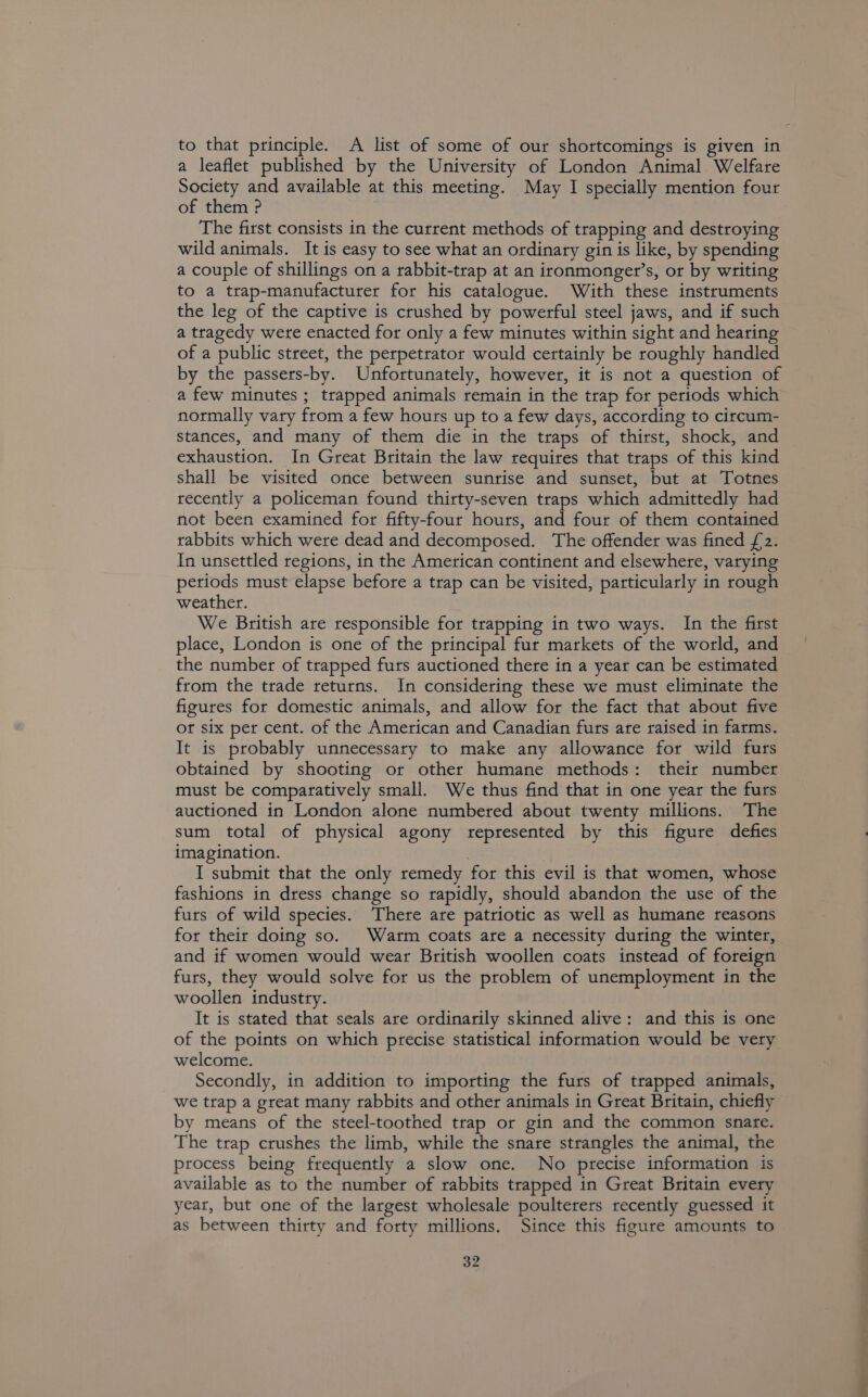 to that principle. A list of some of our shortcomings is given in a leaflet published by the University of London Animal Welfare Society and available at this meeting. May I specially mention four of them ? The first consists in the current methods of trapping and destroying wild animals. It is easy to see what an ordinary gin is like, by spending a couple of shillings on a rabbit-trap at an ironmonger’s, or by writing to a trap-manufacturer for his catalogue. With these instruments the leg of the captive is crushed by powerful steel jaws, and if such a tragedy were enacted for only a few minutes within sight and hearing of a public street, the perpetrator would certainly be roughly handled by the passers-by. Unfortunately, however, it is not a question of a few minutes ; trapped animals remain in the trap for periods which normally vary from a few hours up to a few days, according to circum- stances, and many of them die in the traps of thirst, shock, and exhaustion. In Great Britain the law requires that traps of this kind shall be visited once between sunrise and sunset, but at Totnes recently a policeman found thirty-seven traps which admittedly had not been examined for fifty-four hours, and four of them contained rabbits which were dead and decomposed. ‘The offender was fined £2. In unsettled regions, in the American continent and elsewhere, varying petiods must elapse before a trap can be visited, particularly in rough weather. We British are responsible for trapping in two ways. In the first place, London is one of the principal fur markets of the world, and the number of trapped furs auctioned there in a year can be estimated from the trade returns. In considering these we must eliminate the figures for domestic animals, and allow for the fact that about five ot six per cent. of the American and Canadian furs are raised in farms. It is probably unnecessary to make any allowance for wild furs obtained by shooting or other humane methods: their number must be comparatively small. We thus find that in one year the furs auctioned in London alone numbered about twenty millions. The sum total of physical agony represented by this figure defies imagination. I submit that the only remedy for this evil is that women, whose fashions in dress change so rapidly, should abandon the use of the furs of wild species. There are patriotic as well as humane reasons for their doing so. Warm coats are a necessity during the winter, and if women would wear British woollen coats instead of foreign furs, they would solve for us the problem of unemployment in the woollen industry. It is stated that seals are ordinarily skinned alive: and this is one of the points on which precise statistical information would be very welcome. Secondly, in addition to importing the furs of trapped animals, we trap a great many rabbits and other animals in Great Britain, chiefly by means of the steel-toothed trap or gin and the common snate. The trap crushes the limb, while the snare strangles the animal, the process being frequently a slow one. No precise information is available as to the number of rabbits trapped in Great Britain every year, but one of the largest wholesale poulterers recently guessed it as between thirty and forty millions. Since this figure amounts to