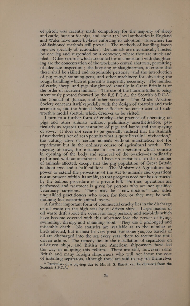 of pistol, was recently made compulsory for the majority of sheep and cattle, but not for pigs, and about 350 local authorities in England and Wales have made by-laws enforcing its adoption. Elsewhere the old-fashioned methods still prevail. The methods of handling bacon pigs are specially objectionable ; the animals are mechanically hoisted by one leg and suspended on a conveyer, where they are stuck and bled. Other reforms which ate called for in connection with slaughter- ing are the concentration of the work into central abattoirs, permitting of adequate inspection ; the licensing of slaughtermen, to ensure that these shall be skilled and responsible persons ; and the introduction of pig-traps,* stunning-pens, and other machinery for obviating the rough handling which at present is frequently necessary. The number of cattle, sheep, and pigs slaughtered annually in Great Britain is of the order of fourteen millions. The use of the humane-killer is being strenuously pressed forward by the R.S.P.C.A., the Scottish S.P.C.A., the Council of Justice, and other societies. The Model Abattoir Society concerns itself especially with the design of abattoirs and their accessories, and the Animal Defence Society has constructed at Letch- worth a model abattoir which deserves to be visited. I turn to a further form of cruelty—the practice of operating on pigs and other animals without preliminary anesthetisation, par- ticularly as regards the castration of pigs and lambs and the spaying of sows. It does not seem to be generally realised that the Animals (Anesthetics) Act of 1919 permits what is quite literally “‘ vivisection,” the cutting alive of certain animals without anesthetics, not for experiment but in the ordinary course of agricultural work. The spaying of sows, for instance—a serious operation which consists in opening of the body and removal of the ovaries—is ordinarily performed without anesthesia. I have no statistics as to the number of animals affected, except that the pig population of Great Britain is about two and a half millions. The Ministry of Agriculture has power to extend the provisions of the Act to animals and operations not at present within its ambit, so that progress need not be obstructed by the tedious procedure of a private bill. Further, operations are performed and treatment is given by persons who are not qualified veterinary surgeons. These may be “ cow-doctors” and other unqualified practitioners who work for fees, or they may be well- meaning but eccentric animal-lovers. A further important form of commercial cruelty lies in the discharge of oil waste on the high seas by oil-driven ships. Large masses of oil waste drift about the ocean for long periods, and sea-birds which have become covered with this substance lose the power of flying, swimming, diving, and obtaining food. They die a prolonged and miserable death. No statistics are available as to the number of birds affected, but it must be very great, for some 500,000 barrels of oil are discharged into the sea every year, there to accumulate until driven ashore. The remedy lies in the installation of separators on oil-driven ships, and British and American shipowners have led the way in adopting this reform. ‘There are still, however, some British and many foreign shipowners who will not incur the cost of installing separators, although these are said to pay for themselves * Particulars of a pig-trap due to Mr. H. S. Barrett can be obtained from the Scottish S.P.C.A.
