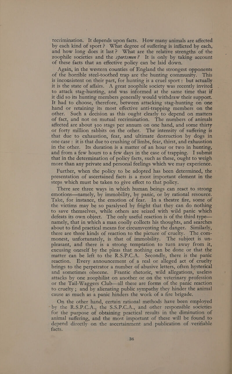 tecrimination. It depends upon facts. How many animals are affected by each kind of sport ? What degree of suffering is inflicted by each, and how long does it last? What are the relative strengths of the zoophile societies and the sportsmen? It is only by taking account of these facts that an effective policy can be laid down. Again, in the western counties of England the strongest opponents of the horrible steel-toothed trap are the hunting community. This is inconsistent on their part, for hunting is a cruel sport: but actually it is the state of affairs. A great zoophile society was recently invited to attack stag-hunting, and was informed at the same time that if it did so its hunting members generally would withdraw their support. It had to choose, therefore, between attacking stag-hunting on one hand or retaining its most effective anti-trapping members on the other. Such a decision as this ought clearly to depend on matters of fact, and not on mutual recrimination. ‘The numbers of animals affected are about 300 stags per annum on one hand, and some thirty ot forty million rabbits on the other. The intensity of suffering is that due to exhaustion, fear, and ultimate destruction by dogs in one case: it is that due to crushing of limbs, fear, thirst, and exhaustion in the other. Its duration is a matter of an hour or two in hunting, and from a few hours to a few days in the case of trapping. I submit that in the determination of policy facts, such as these, ought to weigh more than any private and personal feelings which we may experience. Further, when the policy to be adopted has been determined, the ptesentation of ascertained facts is a most important element in the steps which must be taken to give effect to that policy. There are three ways in which human beings can react to strong emotions—namely, by immobility, by panic, or by rational resource. Take, for instance, the emotion of fear. In a theatre fire, some of the victims may be so paralysed by fright that they can do nothing to save themselves, while others are seized with wild panic which defeats its own object. The only useful reaction is of the third type— namely, that in which a man coolly collects his thoughts, and searches about to find practical means for circumventing the danger. Similarly, there are three kinds of reaction to the picture of cruelty. The com- monest, unfortunately, is that of immobility. The subject is un- pleasant, and there is a strong temptation to turn away from it, excusing oneself by the pleas that nothing can be done or that the matter can be left to the R.S.P.C.A. Secondly, there is the panic reaction. Every announcement of a real or alleged act of cruelty brings to the perpetrator a number of abusive letters, often hysterical and sometimes obscene. Frantic rhetoric, wild allegations, useless attacks by one zoophilist on another or on the veterinary profession or the Tail-Waggers Club—all these are forms of the panic reaction to cruelty ; and by alienating public sympathy they hinder the animal cause as much as a panic hinders the work of a fire brigade. On the other hand, certain rational methods have been employed by the R.S.P.C.A., the S.S.P.C.A., and other responsible societies for the purpose of obtaining practical results in the diminution of animal suffering, and the most important of these will be found to depend directly on the ascertainment and publication of verifiable facts. 36 oo
