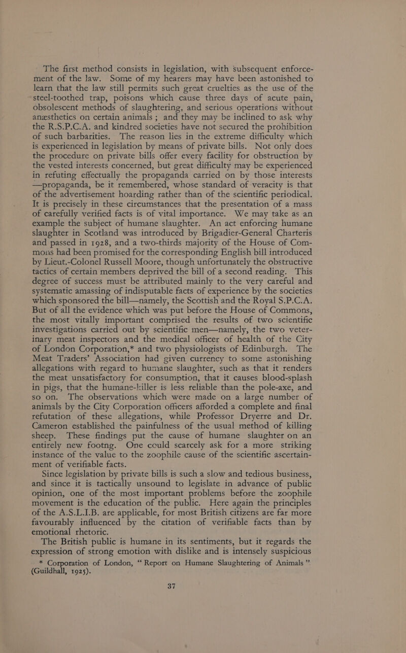 The first method consists in legislation, with subsequent enforce- ment of the law. Some of my hearers may have been astonished to learn that the law still permits such great cruelties as the use of the steel-toothed trap, poisons which cause three days of acute pain, obsolescent methods of slaughtering, and serious operations without anesthetics on certain animals ; and they may be inclined to ask why the R.S.P.C.A. and kindred societies have not secured the prohibition of such barbarities. The reason lies in the extreme difficulty which is experienced in legislation by means of private bills. Not only does the procedure on private bills offer every facility for obstruction by the vested interests concerned, but great difficulty may be experienced in refuting effectually the propaganda carried on by those interests —propaganda, be it remembered, whose standard of veracity is that of the advertisement hoarding rather than of the scientific periodical. It is precisely in these circumstances that the presentation of a mass of carefully verified facts is of vital importance. We may take as an example the subject of humane slaughter. An act enforcing humane slaughter in Scotland was introduced by Brigadier-General Charteris and passed in 1928, and a two-thirds majority of the House of Com- mons had been promised for the corresponding English bill introduced by Lieut.-Colonel Russell Moore, though unfortunately the obstructive tactics of certain members deprived the bill of a second reading. This degree of success must be attributed mainly to the very careful and systematic amassing of indisputable facts of experience by the societies which sponsored the bill—namely, the Scottish and the Royal S.P.C.A. But of all the evidence which was put before the House of Commons, the most vitally important comprised the results of two scientific investigations carried out by scientific men—namely, the two veter- inary meat inspectors and the medical officer of health of the City of London Corporation,* and two physiologists of Edinburgh. The Meat Traders’ Association had given currency to some astonishing allegations with regard to humane slaughter, such as that it renders the meat unsatisfactory for consumption, that it causes blood-splash in pigs, that the humane-killer is less reliable than the pole-axe, and so on. The observations which were made on a large number of animals by the City Corporation officers afforded a complete and final refutation of these allegations, while Professor Dryerre and Dr. Cameron established the painfulness of the usual method of killing sheep. These findings put the cause of humane slaughter on an entirely new footng. One cculd scarcely ask for a more striking instance of the value to the zoophile cause of the scientific ascertain- ment of verifiable facts. Since legislation by private bills is such a slow and tedious business, and since it is tactically unsound to legislate in advance of public opinion, one of the most important problems before the zoophile movement is the education of the public. Here again the principles of the A.S.L.I.B. are applicable, for most British citizens are far more favourably influenced by the citation of verifiable facts than by emotional rhetoric. The British public is humane in its sentiments, but it regards the expression of strong emotion with dislike and is intensely suspicious * Corporation of London, “ Report on Humane Slaughtering of Animals ” (Guildhall, 1925).