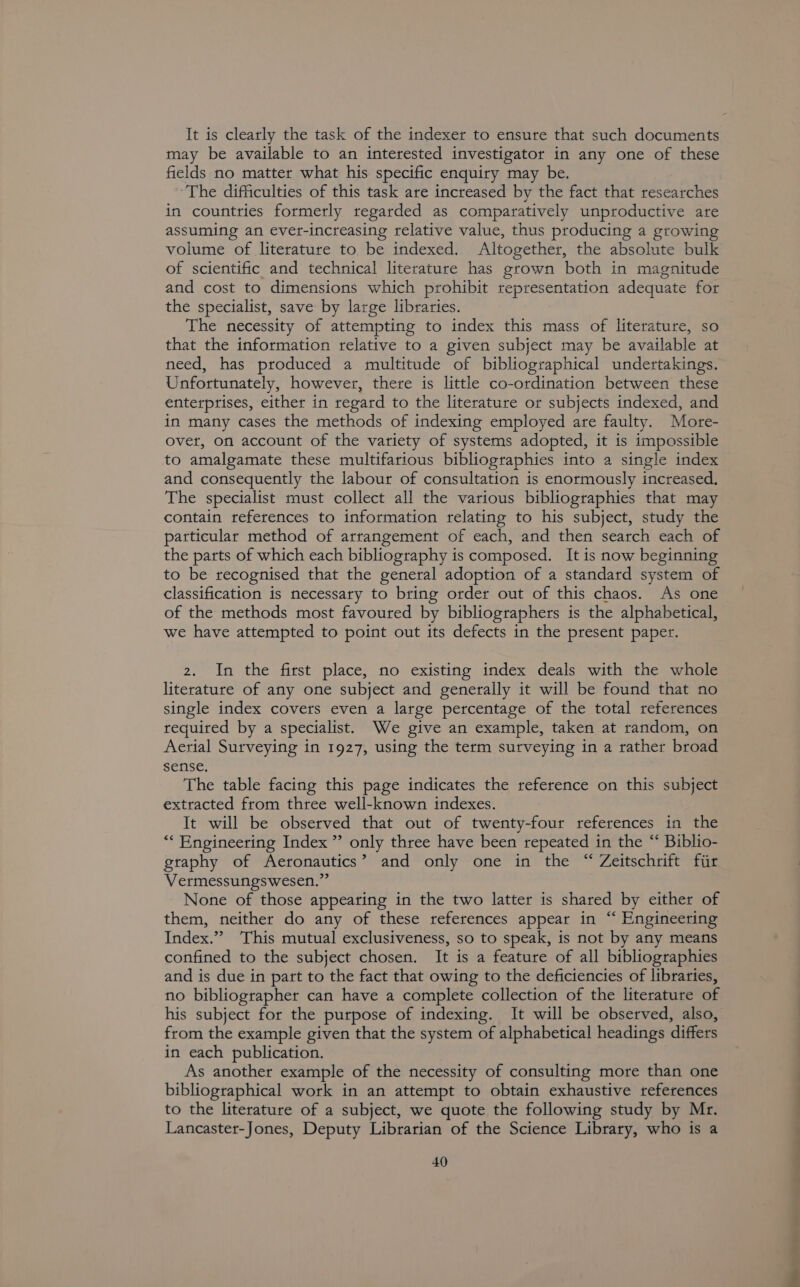 It is clearly the task of the indexer to ensure that such documents may be available to an interested investigator in any one of these fields no matter what his specific enquiry may be. ‘The difficulties of this task are increased by the fact that researches in countries formerly regarded as comparatively unproductive are assuming an ever-increasing relative value, thus producing a growing volume of literature to be indexed. Altogether, the absolute bulk of scientific and technical literature has grown both in magnitude and cost to dimensions which prohibit representation adequate for the specialist, save by large libraries. The necessity of attempting to index this mass of literature, so that the information relative to a given subject may be available at need, has produced a multitude of bibliographical undertakings. Unfortunately, however, there is little co-ordination between these enterprises, either in regard to the literature or subjects indexed, and in many cases the methods of indexing employed are faulty. More- over, on account of the variety of systems adopted, it is impossible to amalgamate these multifarious bibliographies into a single index and consequently the labour of consultation is enormously increased, The specialist must collect all the various bibliographies that may contain references to information relating to his subject, study the particular method of arrangement of each, and then search each of the parts of which each bibliography is composed. It is now beginning to be recognised that the general adoption of a standard system of classification is necessary to bring order out of this chaos. As one of the methods most favoured by bibliographers is the alphabetical, we have attempted to point out its defects in the present paper. 2. In the first place, no existing index deals with the whole literature of any one subject and generally it will be found that no single index covers even a large percentage of the total references required by a specialist. We give an example, taken at random, on Aerial Surveying in 1927, using the term surveying in a rather broad sense. The table facing this page indicates the reference on this subject extracted from three well-known indexes. It will be observed that out of twenty-four references in the “Engineering Index ” only three have been repeated in the “ Biblio- graphy of Aeronautics’ and only one in the “ Zeitschrift fiir Vermessungswesen.”’ None of those appearing in the two latter is shared by either of them, neither do any of these references appear in “ Engineering Index.” ‘This mutual exclusiveness, so to speak, is not by any means confined to the subject chosen. It is a feature of all bibliographies and is due in part to the fact that owing to the deficiencies of libraries, no bibliographer can have a complete collection of the literature of his subject for the purpose of indexing. It will be observed, also, from the example given that the system of alphabetical headings differs in each publication. As another example of the necessity of consulting more than one bibliographical work in an attempt to obtain exhaustive references to the literature of a subject, we quote the following study by Mr. Lancaster-Jones, Deputy Librarian of the Science Library, who is a