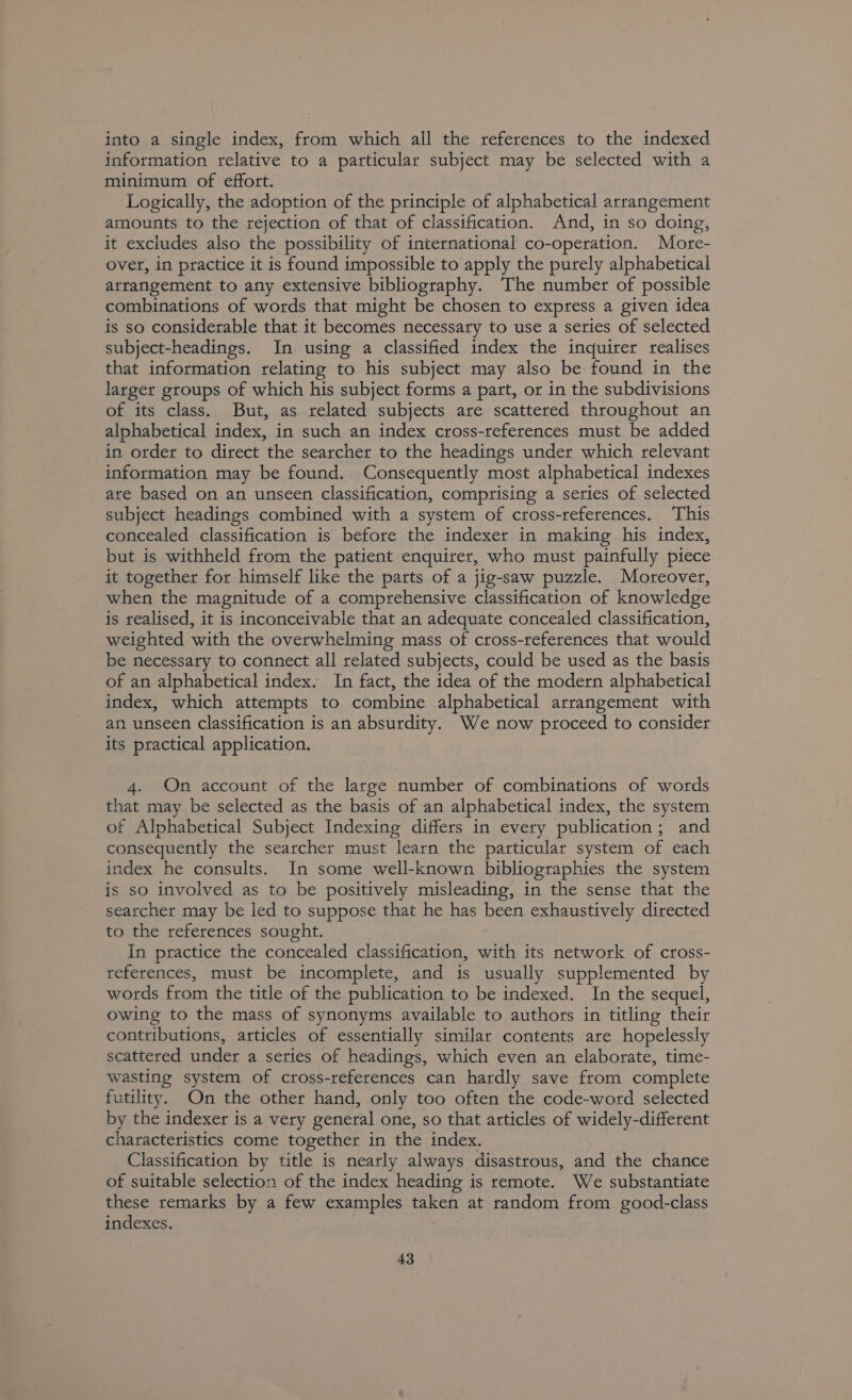 into a single index, from which all the references to the indexed information relative to a particular subject may be selected with a minimum of effort. Logically, the adoption of the principle of alphabetical arrangement amounts to the rejection of that of classification. And, in so doing, it excludes also the possibility of international co-operation. More- over, in practice it is found impossible to apply the purely alphabetical arrangement to any extensive bibliography. The number of possible combinations of words that might be chosen to express a given idea is so considerable that it becomes necessary to use a series of selected subject-headings. In using a classified index the inquirer realises that information relating to his subject may also be found in the larger groups of which his subject forms a part, or in the subdivisions of its class. But, as related subjects are scattered throughout an alphabetical index, in such an index cross-references must be added in order to direct the searcher to the headings under which relevant information may be found. Consequently most alphabetical indexes are based on an unseen classification, comprising a series of selected subject headings combined with a system of cross-references. This concealed classification is before the indexer in making his index, but is withheld from the patient enquirer, who must painfully piece it together for himself like the parts of a jig-saw puzzle. Moreover, when the magnitude of a comprehensive classification of knowledge is realised, it is inconceivable that an adequate concealed classification, weighted with the overwhelming mass of cross-references that would be necessary to connect all related subjects, could be used as the basis of an alphabetical index. In fact, the idea of the modern alphabetical index, which attempts to combine alphabetical arrangement with an unseen classification is an absurdity. We now proceed to consider its practical application. 4. On account of the large number of combinations of words that may be selected as the basis of an alphabetical index, the system of Alphabetical Subject Indexing differs in every publication; and consequently the searcher must learn the particular system of each index he consults. In some well-known bibliographies the system is so involved as to be positively misleading, in the sense that the searcher may be led to suppose that he has been exhaustively directed to the references sought. In practice the concealed classification, with its network of cross- references, must be incomplete, and is usually supplemented by words from the title of the publication to be indexed. In the sequel, owing to the mass of synonyms available to authors in titling their contributions, articles of essentially similar contents are hopelessly scattered under a series of headings, which even an elaborate, time- wasting system of cross-references can hardly save from complete futility. On the other hand, only too often the code-word selected by the indexer is a very general one, so that articles of widely-different characteristics come together in the index. Classification by title is nearly always disastrous, and the chance of suitable selection of the index heading is remote. We substantiate these remarks by a few examples taken at random from good-class indexes.