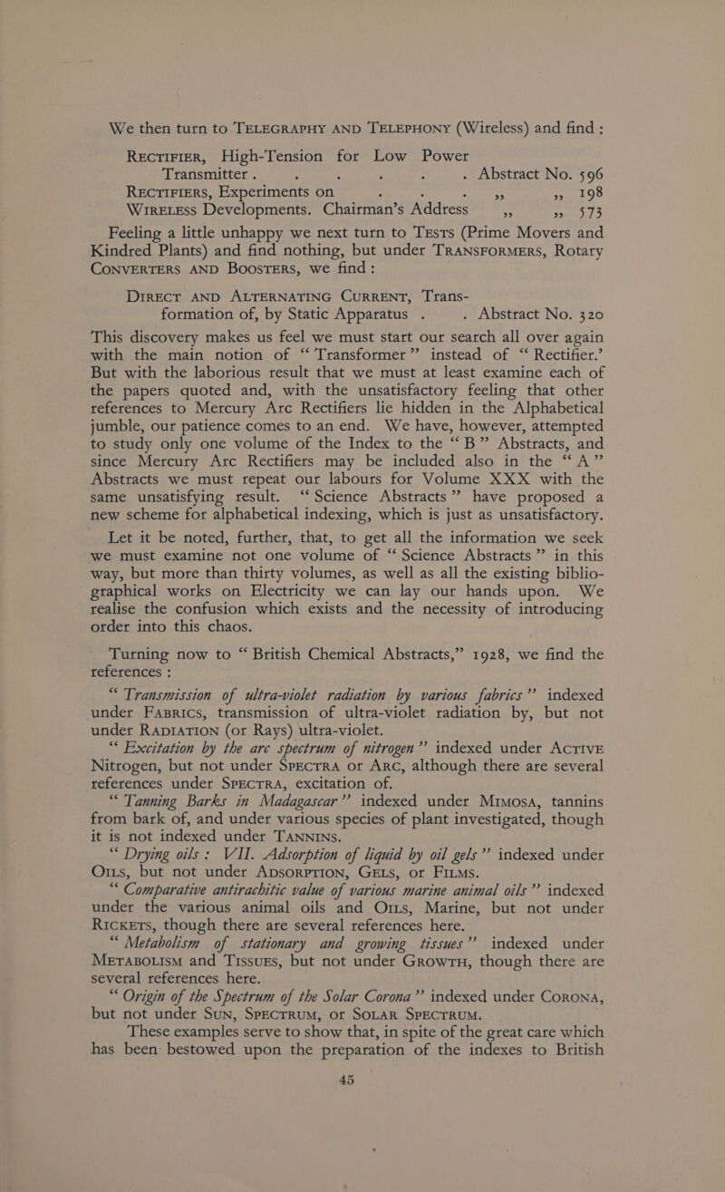 We then turn to TELEGRAPHY AND TELEPHONY (Wireless) and find : RectiFierR, High-Tension for Low Power Transmitter . ; : . Abstract No. 596 RECTIFIERS, Experiments on : : Beijoeinss ashing (a) WrrELEss Developments. Chairman’s Address rt Lage: Feeling a little unhappy we next turn to Tests (Prime Movers and Kindred Plants) and find nothing, but under TRANSFORMERS, Rotary CONVERTERS AND BoosTERS, we find: DIRECT AND ALTERNATING CURRENT, Trans- formation of, by Static Apparatus . . Abstract No. 320 This discovery makes us feel we must start our search all over again with the main notion of “‘ Transformer” instead of “ Rectifier.’ But with the laborious result that we must at least examine each of the papers quoted and, with the unsatisfactory feeling that other references to Mercury Arc Rectifiers lie hidden in the Alphabetical jumble, our patience comes to an end. We have, however, attempted to study only one volume of the Index to the “B” Abstracts, and since Mercury Arc Rectifiers may be included also in the “A” Abstracts we must repeat our labours for Volume XXX with the same unsatisfying result. “Science Abstracts”? have proposed a new scheme for alphabetical indexing, which is just as unsatisfactory. Let it be noted, further, that, to get all the information we seek we must examine not one volume of ‘ Science Abstracts ”? in this way, but more than thirty volumes, as well as all the existing biblio- graphical works on Electricity we can lay our hands upon. We realise the confusion which exists and the necessity of introducing otder into this chaos. Turning now to “ British Chemical Abstracts,” 1928, we find the references : “ Transmission of ultra-violet radiation by various fabrics’’ indexed under Fasrics, transmission of ultra-violet radiation by, but not under RADIATION (or Rays) ultra-violet. “ Excitation by the arc spectrum of nitrogen’? indexed under AcTIvE Nitrogen, but not under Specrra or Arc, although there are several references under SpEcTRA, excitation of. “Tanning Barks in Madagascar’? indexed under Mimosa, tannins from bark of, and under various species of plant investigated, though it is not indexed under TANNINs. “* Drying oils: VII. Adsorption of liquid by oil gels’? indexed under Orts, but not under ApsorpPrion, GELs, or FILMs. “ Comparative antirachitic value of various marine animal oils’? indexed under the various animal oils and Ors, Marine, but not under Ricxers, though there are several references here. “ Metabolism of stationary and growing tissues’? indexed under METABOLISM and TissuEs, but not under GrowTu, though there are several references here. “ Origin of the Spectrum of the Solar Corona’’ indexed under Corona, but not under Sun, SpEcrruM, ot SOLAR SPECTRUM. These examples serve to show that, in spite of the great care which has been bestowed upon the preparation of the indexes to British b)