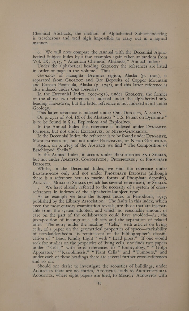 Chemical Abstracts, the method of Alphabetical Subject-indexing is treacherous and well nigh impossible to carry out in a logical manner. 6. We will now compare the Annual with the Decennial Alpha- betical Subject Index by a few examples again taken at random from Vol. IX, 1915, “ American Chemical Abstracts,”? Annual Index : Under the alphabetical heading GEOLOGY the references are listed in order of page in the volume. Thus: GEOLOGY of Hanagita—Bremner region, Alaska (p. 1021), separated from GroLocy and Ore Deposits of Copper Mountain and Kansan Peninsula, Alaska (p. 1732), and this latter reference is also indexed under Ore Deposits. In the Decennial Index, 1907-1916, under GrotocGy, the former of the above two references is indexed under the alphabetical sub- heading Hanaaira, but the iatter reference is not indexed at all under Geology. This latter reference is indexed under Ore Deposits, ALASKAN. On p. 2312 of Vol. [X of the Abstracts “ U.S. Patent on Dynamite ” is to be found in § 24 Explosions and Explosives. In the Annual Index this reference is indexed under DyNamirTE- PATENTS, but not under ExpiLostves, ot Nrrro-GLyCeRINE. _ In the Decennial Index, the reference is to be found under Dynamite, MANUFACTURE OF, but not under ExpiosivEs, ot Nrrro-GLyCkrRINE. Again, on p. 2863 of the Abstracts we find ““ The Composition of Brachiopod Shells.” In the Annual Index, it occurs under BRACHIOPODS AND SHELLS, but not under ANALysIs, COMPOSITION ; PHOSPHORUS ; Of PHOSPHATE Deposits. Whilst, in the Decennial Index, we find the reference under Bracutopops only and not under PHospHATE Deposits (although there is a reference here to marine forms of Phosphate deposits), Awnatysis, Motiusc SHELLS (which has several references), or SHELLS. 7. We have already referred to the necessity of a system of cross- references in indexes of the alphabetical-subject type. As an example we take the Subject Index to Periodicals, 1927, published by the Library Association. The faults in this index, which even the most cursory examination reveals, are those that are insepar- able from the system adopted, and which no reasonable amount of care on the part of the collaborators could have avoided—v.e., the juxtaposition of incongruous subjects and the separation of related ones. The entry under the heading “ Cells,” with articles on living cells, of a paper on the geometrical properties of space—stackability of tetrakaidecahedra—is reminiscent of the bibliographer’s classifi- cation of “‘ Lead, Kindly Light ” with “ Lead pipes.” If one would seek for studies on the properties of living cells, one finds two papers under “Cells,” with cross-references to “ Embryology,” “ Golgi Apparatus,” “ Kariokinesis,” “ Plant Cells” and “ Tumours,” and under each of these headings there are several further cross-references and so on. Should one desire to eee the acoustics of buildings, under Acoustics there are no entries, Acoustics leads to ARCHITECTURAL Acoustics, where eight papers are’ filed, to Music: Acoustics with