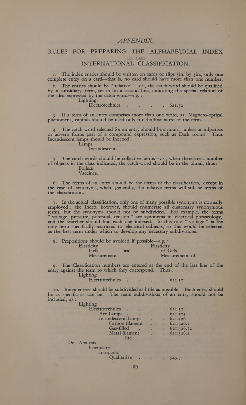 APPENDIX, RULES FOR PREPARING THE ALPHABETICAL INDEX TO THE INTERNATIONAL CLASSIFICATION. 1. The index entries should be written on cards or slips sin. by 3in., only one complete entry on a catrd—that is, no card should have more than one number. 2. The entries should be “ relative ”—i.e., the catch-word should be qualified by a subsidiary term, set in on a second line, indicating the special relation of the idea expressed by the catch-word—.g. : Lighting Electrotechnics . ‘ . bat. 32 3. Ifa term of an entry comprises more than one word, as Magneto-optical phenomena, capitals should be used only for the first word of the term. 4. The catch-word selected for an entry should be a noun; unless an adjective or advetb forms part of a compound expression, such as Dark rooms. Thus Incandescent lamps should be indexed : Lamps Incandescent. 5. The catch-words should be collective terms—/.r., when there are a number of objects in the class indicated, the catch-word should be in the plural, thus: Boilers Vaccines. 6. The terms of an entry should be the terms of the classification, except in the case of synonyms, when, generally, the relative terms will still be terms of the classification. 7. In the actual classification, only one of many possible synonyms is normally employed; the Index, however, should enumerate all customary synonymous terms, but the synonyms should not be subdivided. For example, the terms *““ voltage, pressure, potential, tension”? are synonyms in electrical phraseology, and the searcher should find each one indexed. In this case “‘ voltage” is the only term specifically restricted to electrical subjects, so this would be selected as the best term under which to develop any necessary subdivisions. 8. Prepositions should be avoided if possible—e.g. : Elasticity Elasticity Gels not of Gels Measurement Measurement of 9. The Classification numbets ate entered at the end of the last line of the entry against the term to which they correspond. Thus: Lighting Electrotechnics . : : hip e 4 tye 10. Index entries should be subdivided as little as possible. Each entry should be as specific as can be. The main subdivisions of an entry should not be included, as: Lighting Electrotechnics . : SP 62t ga Arc Lamps . : ; ‘ebsites a4 Incandescent Lamp : - obSrea26 Carbon filament . 11 021.204 Gas-filled ; ; 2 62103 26072 Metal filament : Gams o6t2z Etc. Or Analysis Chemistry Inorganic Qualitative . : A 4S7